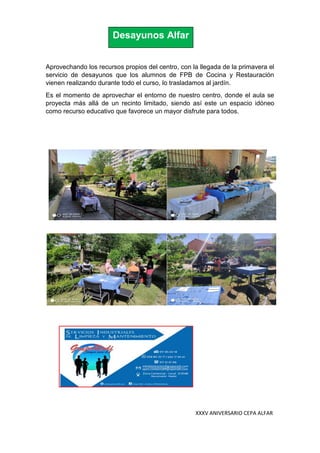 XXXV ANIVERSARIO CEPA ALFAR
Desayunos Alfar
Aprovechando los recursos propios del centro, con la llegada de la primavera el
servicio de desayunos que los alumnos de FPB de Cocina y Restauración
vienen realizando durante todo el curso, lo trasladamos al jardín.
Es el momento de aprovechar el entorno de nuestro centro, donde el aula se
proyecta más allá de un recinto limitado, siendo así este un espacio idóneo
como recurso educativo que favorece un mayor disfrute para todos.
 