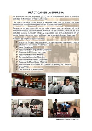 XXXV ANIVERSARIO CEPA ALFAR
PRÁCTICAS EN LA EMPRESA
La formación en las empresas (FCT), es el complemento final a nuestros
estudios de formación profesional básica.
Se realiza tanto el primer como el segundo año, tras un curso con unas
enseñanzas principalmente prácticas en nuestra aula-taller.
Buscamos las empresas del sector más idóneas que se adapten al perfil
individual de cada uno de nuestros alumnos. De esta manera, finalizan así sus
estudios con una formación íntegra y preparados para el mundo laboral, en un
sector de gran demanda y con múltiples y variadas posibilidades de empleo.
Relación de empresas colaboradoras:
Aramark y Sodexo (dos empresas de colectividades, que llevan centros
educativos, hospitales, residencias…)
Viena Capellanes
Restaurante El Conquistador (Alcorcón)
Restaurante El Fermín (Alcorcón)
Restaurante El Bovia (Madrid)
Cervecería Heaven’s (Móstoles)
Restaurante la Barbería (Móstoles)
Restaurante Metro Bistro (Madrid)
Restaurante Casa Santa Cruz (Parque La Ribota y los Castillos)
Grupo VIPS
La Cantina de la Buena Vida
 