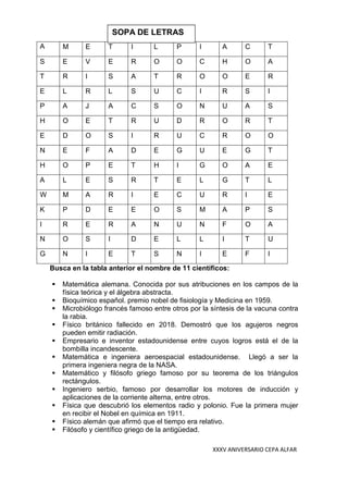 XXXV ANIVERSARIO CEPA ALFAR
A M E T I L P I A C T
S E V E R O O C H O A
T R I S A T R O O E R
E L R L S U C I R S I
P A J A C S O N U A S
H O E T R U D R O R T
E D O S I R U C R O O
N E F A D E G U E G T
H O P E T H I G O A E
A L E S R T E L G T L
W M A R I E C U R I E
K P D E E O S M A P S
I R E R A N U N F O A
N O S I D E L L I T U
G N I E T S N I E F I
Busca en la tabla anterior el nombre de 11 científicos:
▪ Matemática alemana. Conocida por sus atribuciones en los campos de la
física teórica y el álgebra abstracta.
▪ Bioquímico español. premio nobel de fisiología y Medicina en 1959.
▪ Microbiólogo francés famoso entre otros por la síntesis de la vacuna contra
la rabia.
▪ Físico británico fallecido en 2018. Demostró que los agujeros negros
pueden emitir radiación.
▪ Empresario e inventor estadounidense entre cuyos logros está el de la
bombilla incandescente.
▪ Matemática e ingeniera aeroespacial estadounidense. Llegó a ser la
primera ingeniera negra de la NASA.
▪ Matemático y filósofo griego famoso por su teorema de los triángulos
rectángulos.
▪ Ingeniero serbio, famoso por desarrollar los motores de inducción y
aplicaciones de la corriente alterna, entre otros.
▪ Física que descubrió los elementos radio y polonio. Fue la primera mujer
en recibir el Nobel en química en 1911.
▪ Físico alemán que afirmó que el tiempo era relativo.
▪ Filósofo y científico griego de la antigüedad.
SOPA DE LETRAS
 