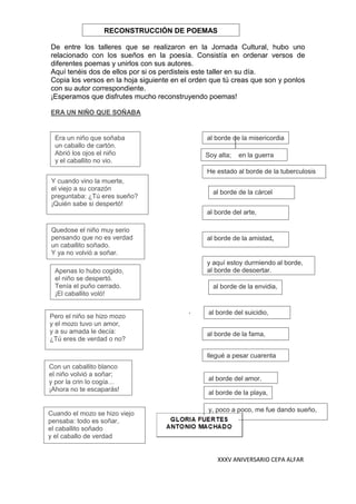XXXV ANIVERSARIO CEPA ALFAR
De entre los talleres que se realizaron en la Jornada Cultural, hubo uno
relacionado con los sueños en la poesía. Consistía en ordenar versos de
diferentes poemas y unirlos con sus autores.
Aquí tenéis dos de ellos por si os perdisteis este taller en su día.
Copia los versos en la hoja siguiente en el orden que tú creas que son y ponlos
con su autor correspondiente.
¡Esperamos que disfrutes mucho reconstruyendo poemas!
ERA UN NIÑO QUE SOÑABA
,
Era un niño que soñaba
un caballo de cartón.
Abrió los ojos el niño
y el caballito no vio.
Con un caballito blanco
el niño volvió a soñar;
y por la crin lo cogía…
¡Ahora no te escaparás!
Apenas lo hubo cogido,
el niño se despertó.
Tenía el puño cerrado.
¡El caballito voló!
Quedose el niño muy serio
pensando que no es verdad
un caballito soñado.
Y ya no volvió a soñar.
Pero el niño se hizo mozo
y el mozo tuvo un amor,
y a su amada le decía:
¿Tú eres de verdad o no?
Cuando el mozo se hizo viejo
pensaba: todo es soñar,
el caballito soñado
y el caballo de verdad
Y cuando vino la muerte,
el viejo a su corazón
preguntaba: ¿Tú eres sueño?
¡Quién sabe si despertó!
RECONSTRUCCIÓN DE POEMAS
Soy alta; en la guerra
llegué a pesar cuarenta
kilos
He estado al borde de la tuberculosis
al borde de la cárcel
al borde de la amistad,
al borde del arte,
al borde del suicidio,
al borde de la misericordia
al borde de la envidia,
al borde de la fama,
al borde del amor,
al borde de la playa,
y, poco a poco, me fue dando sueño,
y aquí estoy durmiendo al borde,
al borde de despertar.
 