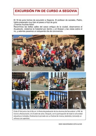 XXXV ANIVERSARIO CEPA ALFAR
El 18 de junio fuimos de excursión a Segovia. El profesor de sociales, Pedro,
había preparado muy bien el paseo e hizo de guía.
¡Tiramos muchas fotos!
Recorrimos las bellas calles del casco antiguo de la ciudad, observamos el
Acueducto, visitamos la Catedral por dentro, y el Alcázar y las vistas sobre el
rio, y además pasamos un estupendo día de convivencia.
EXCURSIÓN FIN DE CURSO A SEGOVIA
El día 27 de junio a las 6:30 p.m. la fiesta de graduación de los alumnos de Secundaria y FPB de
Cocina y Restauración, en el salón de actos. Después, con la participación de toda la comunidad
educativa e invitados, finalizamos la jornada con un festival de música, bailando y tomando un
refresco con aperitivo.
 