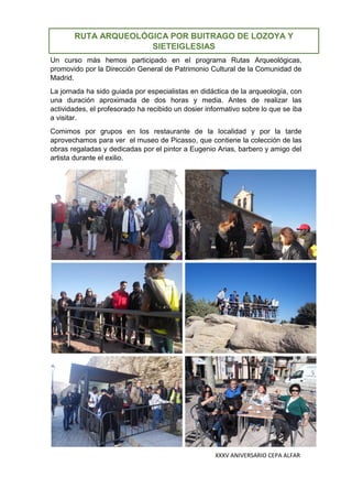 XXXV ANIVERSARIO CEPA ALFAR
Un curso más hemos participado en el programa Rutas Arqueológicas,
promovido por la Dirección General de Patrimonio Cultural de la Comunidad de
Madrid.
La jornada ha sido guiada por especialistas en didáctica de la arqueología, con
una duración aproximada de dos horas y media. Antes de realizar las
actividades, el profesorado ha recibido un dosier informativo sobre lo que se iba
a visitar.
Comimos por grupos en los restaurante de la localidad y por la tarde
aprovechamos para ver el museo de Picasso, que contiene la colección de las
obras regaladas y dedicadas por el pintor a Eugenio Arias, barbero y amigo del
artista durante el exilio.
RUTA ARQUEOLÓGICA POR BUITRAGO DE LOZOYA Y
SIETEIGLESIAS
 