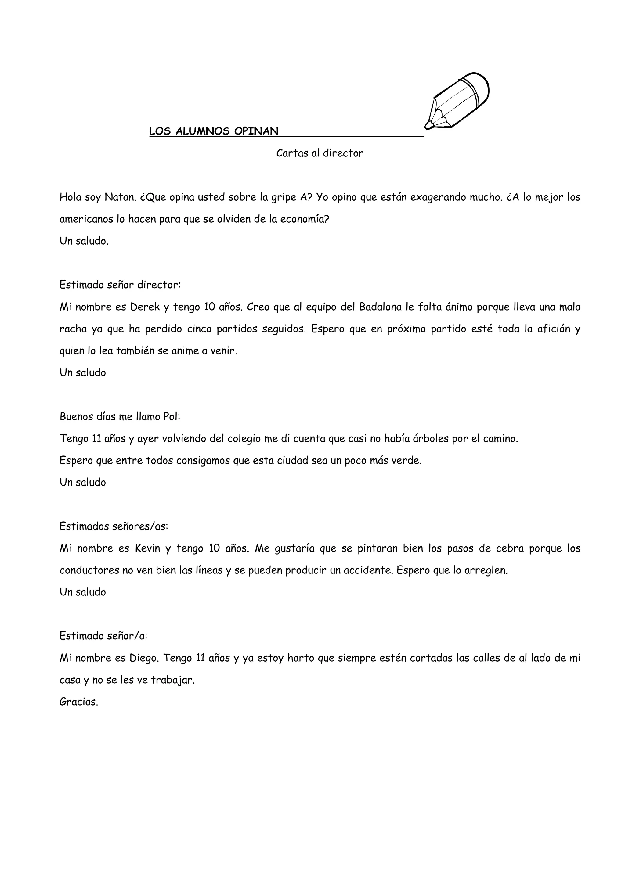 LOS ALUMNOS OPINAN

                                             Cartas al director



Hola soy Natan. ¿Que opina usted sobre la gripe A? Yo opino que están exagerando mucho. ¿A lo mejor los

americanos lo hacen para que se olviden de la economía?

Un saludo.



Estimado señor director:

Mi nombre es Derek y tengo 10 años. Creo que al equipo del Badalona le falta ánimo porque lleva una mala

racha ya que ha perdido cinco partidos seguidos. Espero que en próximo partido esté toda la afición y

quien lo lea también se anime a venir.

Un saludo



Buenos días me llamo Pol:

Tengo 11 años y ayer volviendo del colegio me di cuenta que casi no había árboles por el camino.

Espero que entre todos consigamos que esta ciudad sea un poco más verde.

Un saludo



Estimados señores/as:

Mi nombre es Kevin y tengo 10 años. Me gustaría que se pintaran bien los pasos de cebra porque los

conductores no ven bien las líneas y se pueden producir un accidente. Espero que lo arreglen.

Un saludo



Estimado señor/a:

Mi nombre es Diego. Tengo 11 años y ya estoy harto que siempre estén cortadas las calles de al lado de mi

casa y no se les ve trabajar.

Gracias.
 