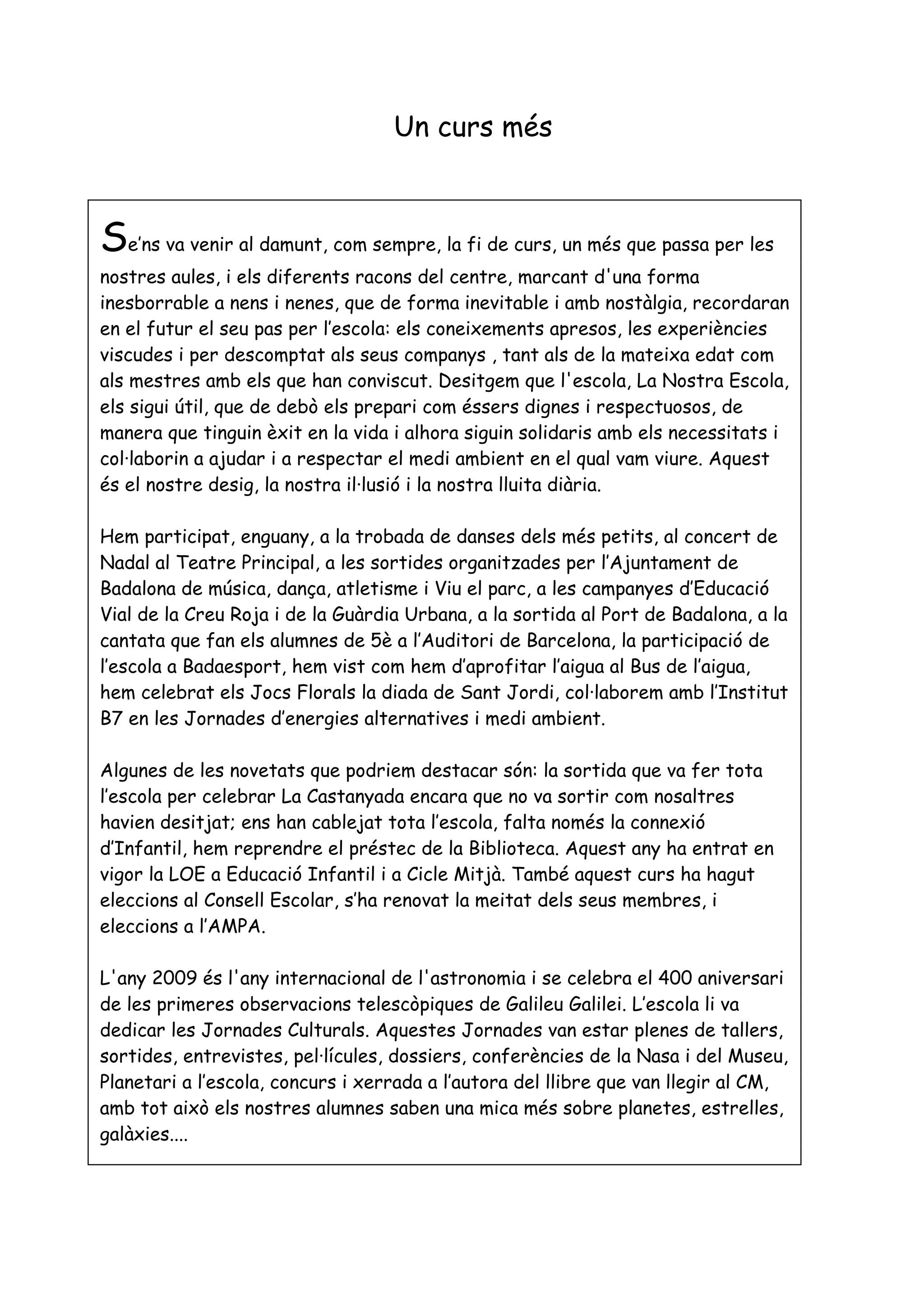 Un curs més



Se’ns va venir al damunt, com sempre, la fi de curs, un més que passa per les
nostres aules, i els diferents racons del centre, marcant d'una forma
inesborrable a nens i nenes, que de forma inevitable i amb nostàlgia, recordaran
en el futur el seu pas per l’escola: els coneixements apresos, les experiències
viscudes i per descomptat als seus companys , tant als de la mateixa edat com
als mestres amb els que han conviscut. Desitgem que l'escola, La Nostra Escola,
els sigui útil, que de debò els prepari com éssers dignes i respectuosos, de
manera que tinguin èxit en la vida i alhora siguin solidaris amb els necessitats i
col·laborin a ajudar i a respectar el medi ambient en el qual vam viure. Aquest
és el nostre desig, la nostra il·lusió i la nostra lluita diària.

Hem participat, enguany, a la trobada de danses dels més petits, al concert de
Nadal al Teatre Principal, a les sortides organitzades per l’Ajuntament de
Badalona de música, dança, atletisme i Viu el parc, a les campanyes d’Educació
Vial de la Creu Roja i de la Guàrdia Urbana, a la sortida al Port de Badalona, a la
cantata que fan els alumnes de 5è a l’Auditori de Barcelona, la participació de
l’escola a Badaesport, hem vist com hem d’aprofitar l’aigua al Bus de l’aigua,
hem celebrat els Jocs Florals la diada de Sant Jordi, col·laborem amb l’Institut
B7 en les Jornades d’energies alternatives i medi ambient.

Algunes de les novetats que podriem destacar són: la sortida que va fer tota
l’escola per celebrar La Castanyada encara que no va sortir com nosaltres
havien desitjat; ens han cablejat tota l’escola, falta només la connexió
d’Infantil, hem reprendre el préstec de la Biblioteca. Aquest any ha entrat en
vigor la LOE a Educació Infantil i a Cicle Mitjà. També aquest curs ha hagut
eleccions al Consell Escolar, s’ha renovat la meitat dels seus membres, i
eleccions a l’AMPA.

L'any 2009 és l'any internacional de l'astronomia i se celebra el 400 aniversari
de les primeres observacions telescòpiques de Galileu Galilei. L’escola li va
dedicar les Jornades Culturals. Aquestes Jornades van estar plenes de tallers,
sortides, entrevistes, pel·lícules, dossiers, conferències de la Nasa i del Museu,
Planetari a l’escola, concurs i xerrada a l’autora del llibre que van llegir al CM,
amb tot això els nostres alumnes saben una mica més sobre planetes, estrelles,
galàxies....
 