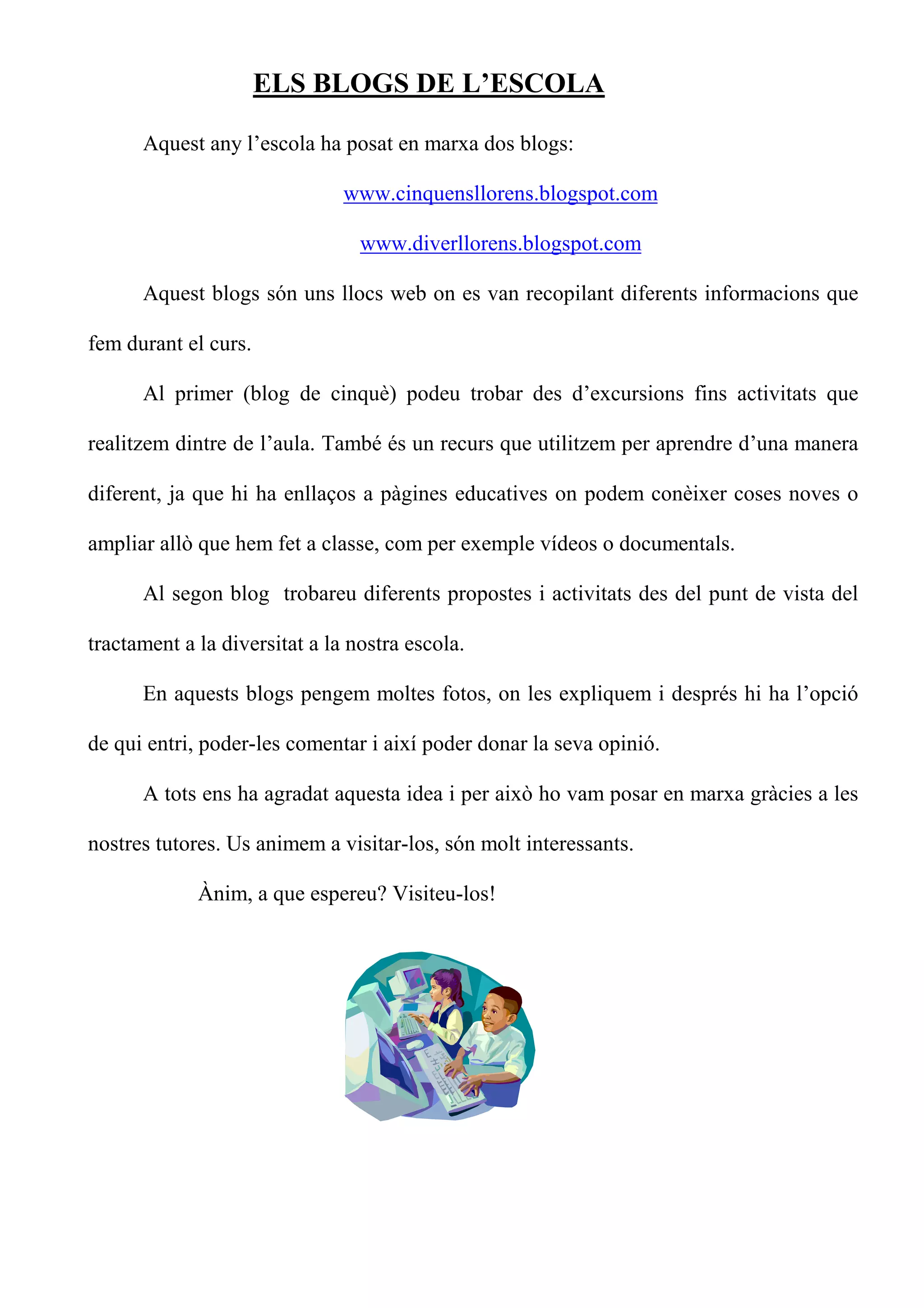 ELS BLOGS DE L’ESCOLA

      Aquest any l’escola ha posat en marxa dos blogs:

                               www.cinquensllorens.blogspot.com

                                 www.diverllorens.blogspot.com

      Aquest blogs són uns llocs web on es van recopilant diferents informacions que

fem durant el curs.

      Al primer (blog de cinquè) podeu trobar des d’excursions fins activitats que

realitzem dintre de l’aula. També és un recurs que utilitzem per aprendre d’una manera

diferent, ja que hi ha enllaços a pàgines educatives on podem conèixer coses noves o

ampliar allò que hem fet a classe, com per exemple vídeos o documentals.

      Al segon blog trobareu diferents propostes i activitats des del punt de vista del

tractament a la diversitat a la nostra escola.

      En aquests blogs pengem moltes fotos, on les expliquem i després hi ha l’opció

de qui entri, poder-les comentar i així poder donar la seva opinió.

      A tots ens ha agradat aquesta idea i per això ho vam posar en marxa gràcies a les

nostres tutores. Us animem a visitar-los, són molt interessants.

             Ànim, a que espereu? Visiteu-los!
 