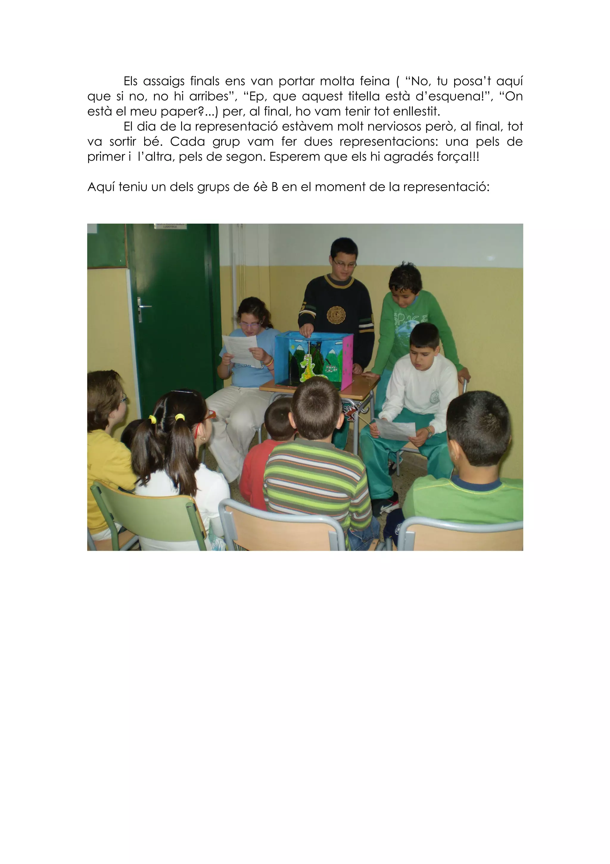 Els assaigs finals ens van portar molta feina ( “No, tu posa’t aquí
que si no, no hi arribes”, “Ep, que aquest titella està d’esquena!”, “On
està el meu paper?...) per, al final, ho vam tenir tot enllestit.
      El dia de la representació estàvem molt nerviosos però, al final, tot
va sortir bé. Cada grup vam fer dues representacions: una pels de
primer i l’altra, pels de segon. Esperem que els hi agradés força!!!

Aquí teniu un dels grups de 6è B en el moment de la representació:
 