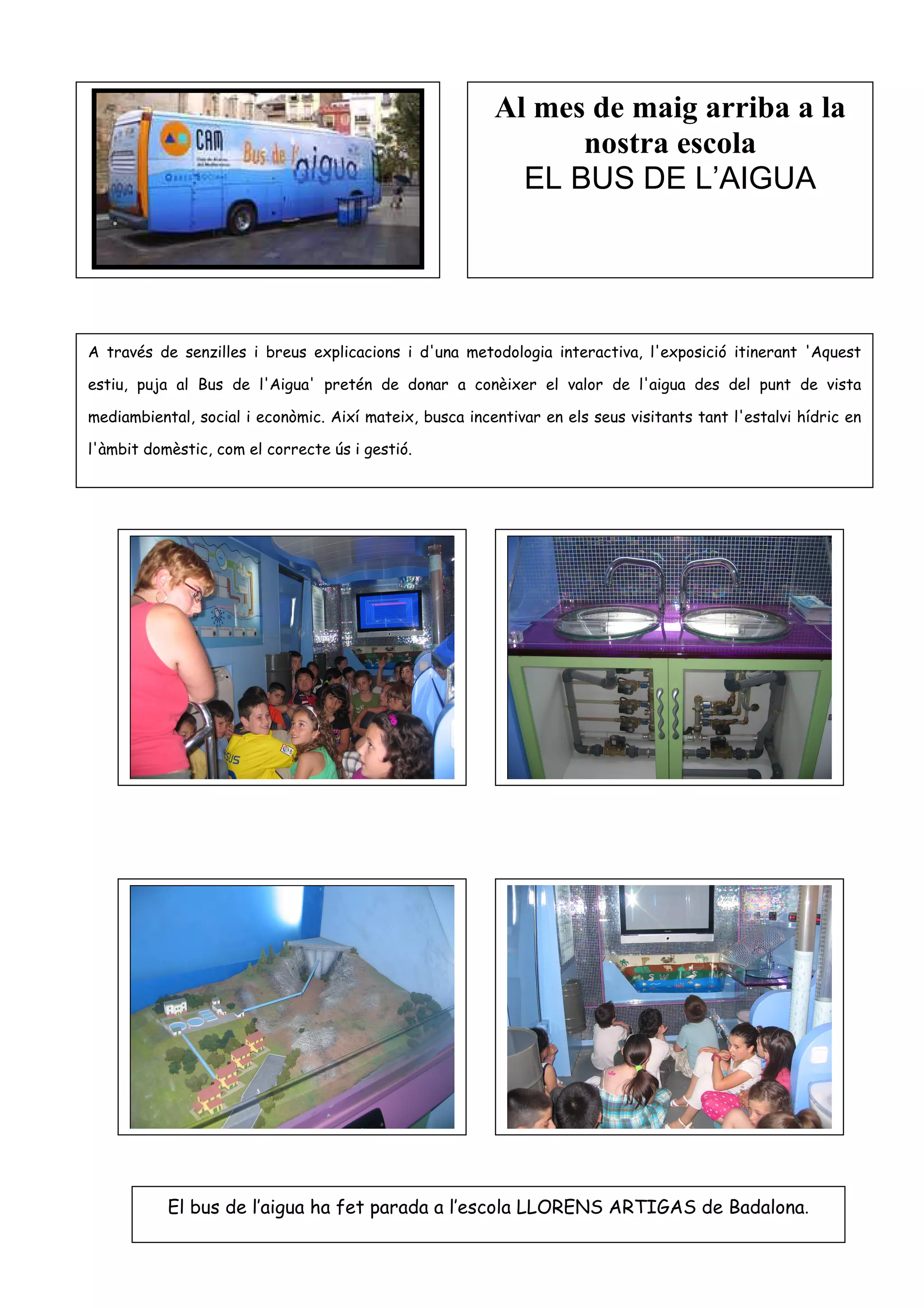 Al mes de maig arriba a la
                                                               nostra escola
                                                           EL BUS DE L’AIGUA




A través de senzilles i breus explicacions i d'una metodologia interactiva, l'exposició itinerant 'Aquest

estiu, puja al Bus de l'Aigua' pretén de donar a conèixer el valor de l'aigua des del punt de vista

mediambiental, social i econòmic. Així mateix, busca incentivar en els seus visitants tant l'estalvi hídric en

l'àmbit domèstic, com el correcte ús i gestió.




           El bus de l’aigua ha fet parada a l’escola LLORENS ARTIGAS de Badalona.
 