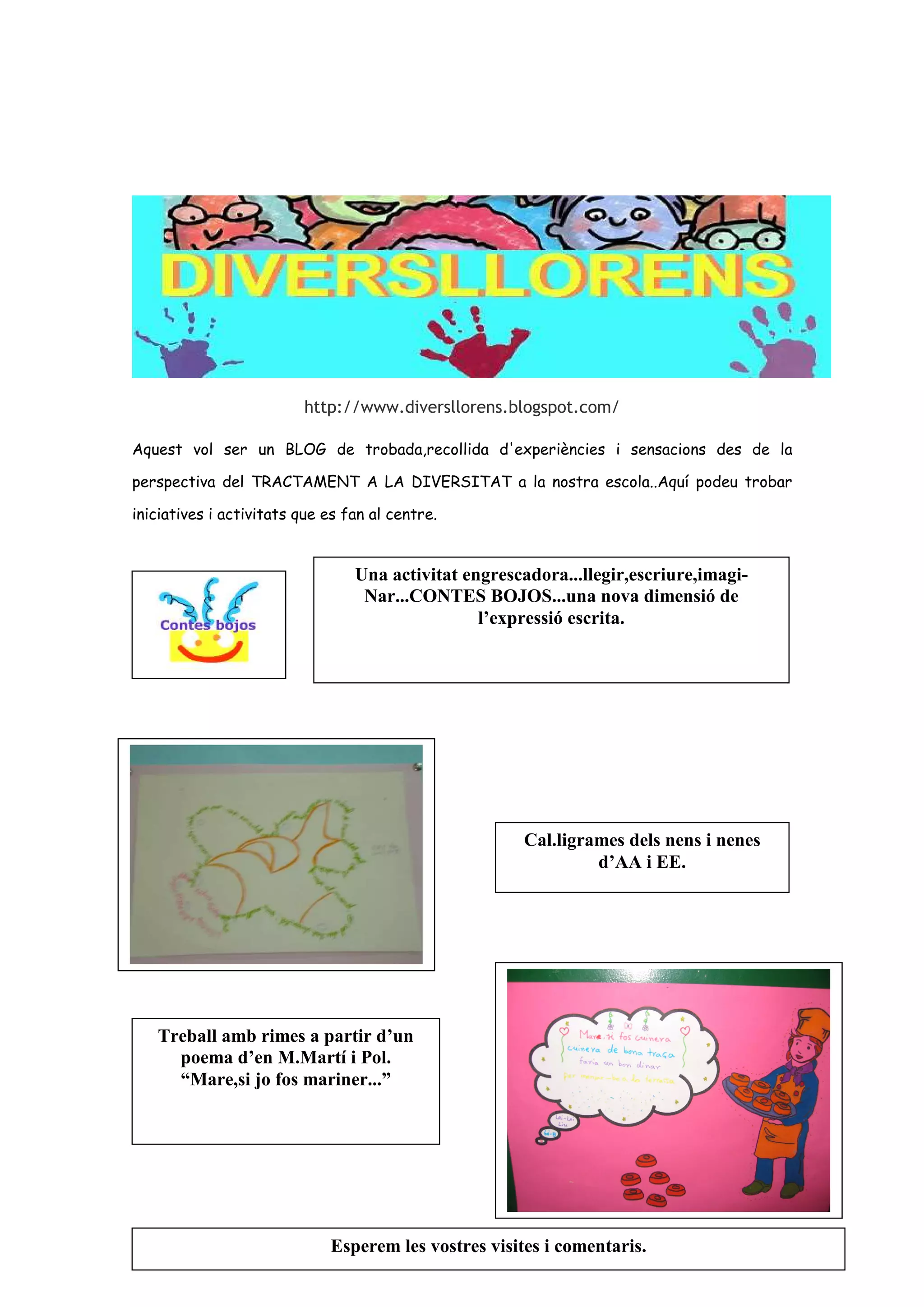 http://www.diversllorens.blogspot.com/

Aquest vol ser un BLOG de trobada,recollida d'experiències i sensacions des de la

perspectiva del TRACTAMENT A LA DIVERSITAT a la nostra escola..Aquí podeu trobar

iniciatives i activitats que es fan al centre.


                                 Una activitat engrescadora...llegir,escriure,imagi-
                                  Nar...CONTES BOJOS...una nova dimensió de
                                                 l’expressió escrita.




                                                      Cal.ligrames dels nens i nenes
                                                               d’AA i EE.




   Treball amb rimes a partir d’un
     poema d’en M.Martí i Pol.
     “Mare,si jo fos mariner...”




                             Esperem les vostres visites i comentaris.
 