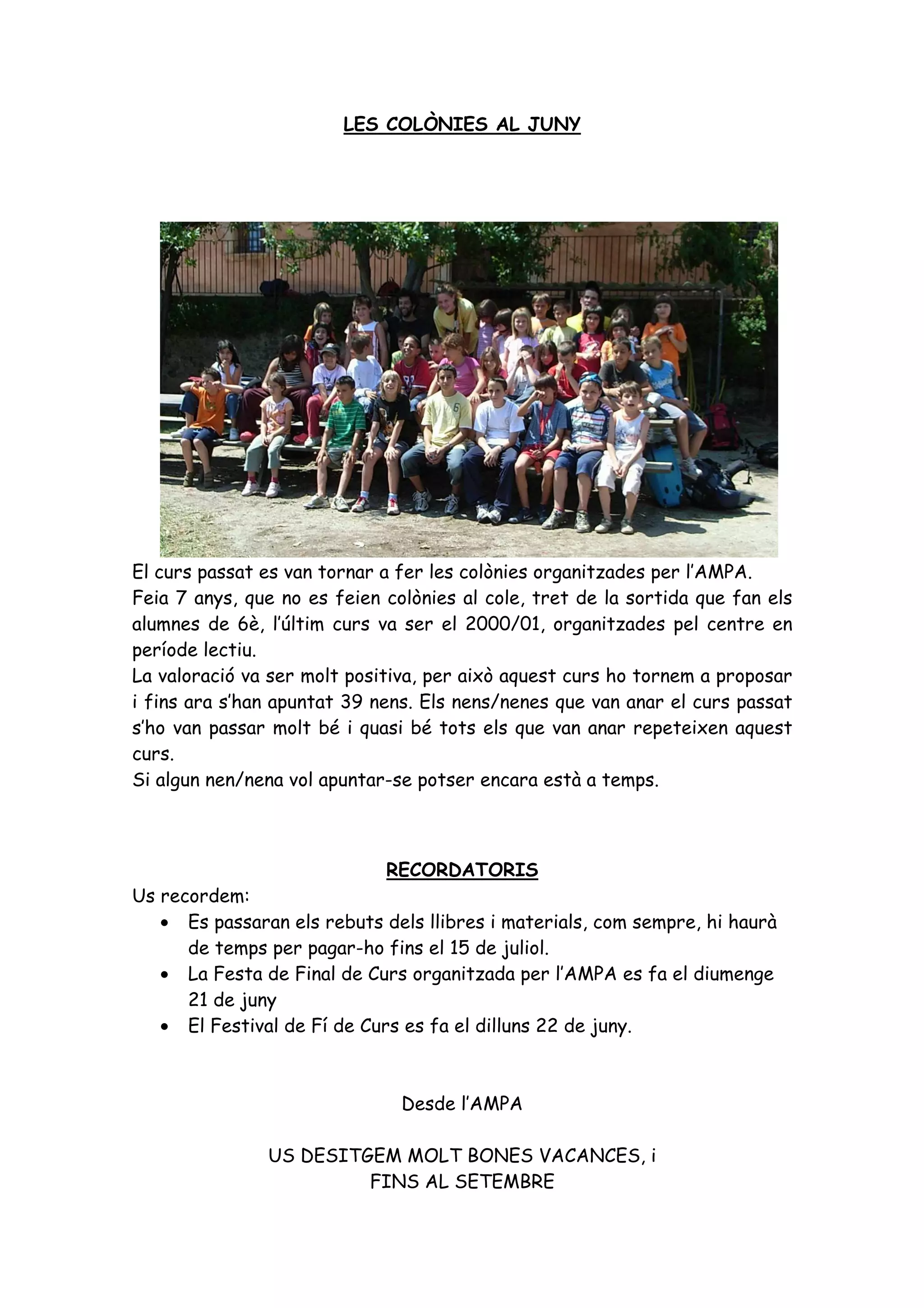 LES COLÒNIES AL JUNY




El curs passat es van tornar a fer les colònies organitzades per l’AMPA.
Feia 7 anys, que no es feien colònies al cole, tret de la sortida que fan els
alumnes de 6è, l’últim curs va ser el 2000/01, organitzades pel centre en
període lectiu.
La valoració va ser molt positiva, per això aquest curs ho tornem a proposar
i fins ara s’han apuntat 39 nens. Els nens/nenes que van anar el curs passat
s’ho van passar molt bé i quasi bé tots els que van anar repeteixen aquest
curs.
Si algun nen/nena vol apuntar-se potser encara està a temps.



                             RECORDATORIS
Us recordem:
   • Es passaran els rebuts dels llibres i materials, com sempre, hi haurà
      de temps per pagar-ho fins el 15 de juliol.
   • La Festa de Final de Curs organitzada per l’AMPA es fa el diumenge
      21 de juny
   • El Festival de Fí de Curs es fa el dilluns 22 de juny.



                               Desde l’AMPA

               US DESITGEM MOLT BONES VACANCES, i
                        FINS AL SETEMBRE
 