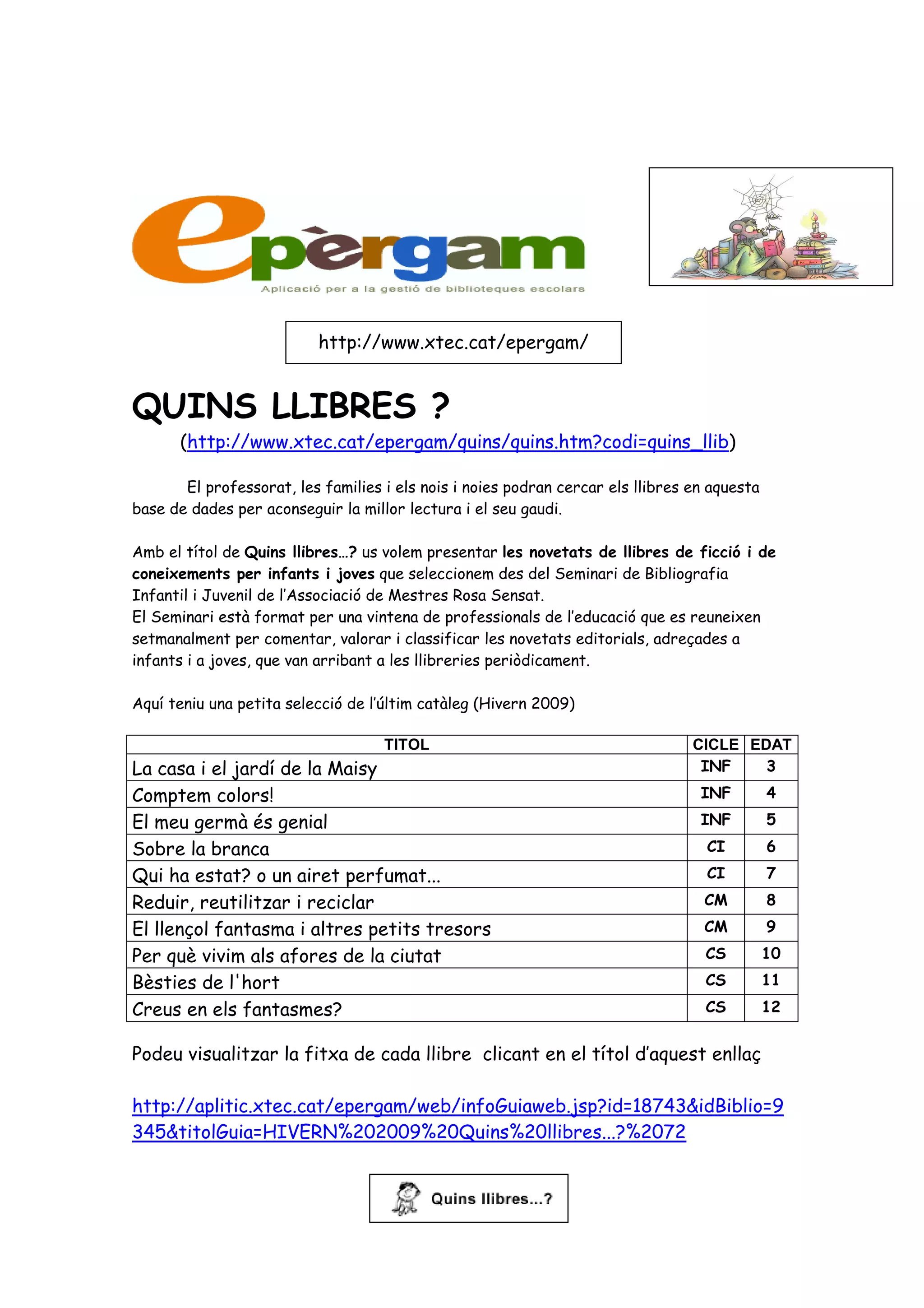 http://www.xtec.cat/epergam/


QUINS LLIBRES ?
      (http://www.xtec.cat/epergam/quins/quins.htm?codi=quins_llib)

       El professorat, les families i els nois i noies podran cercar els llibres en aquesta
base de dades per aconseguir la millor lectura i el seu gaudi.

Amb el títol de Quins llibres…? us volem presentar les novetats de llibres de ficció i de
coneixements per infants i joves que seleccionem des del Seminari de Bibliografia
Infantil i Juvenil de l’Associació de Mestres Rosa Sensat.
El Seminari està format per una vintena de professionals de l’educació que es reuneixen
setmanalment per comentar, valorar i classificar les novetats editorials, adreçades a
infants i a joves, que van arribant a les llibreries periòdicament.

Aquí teniu una petita selecció de l’últim catàleg (Hivern 2009)

                                    TITOL                                        CICLE EDAT
La casa i el jardí de la Maisy                                                    INF    3
Comptem colors!                                                                   INF         4
El meu germà és genial                                                            INF         5
Sobre la branca                                                                    CI         6
Qui ha estat? o un airet perfumat...                                               CI         7
Reduir, reutilitzar i reciclar                                                     CM         8
El llençol fantasma i altres petits tresors                                        CM         9
Per què vivim als afores de la ciutat                                              CS         10
Bèsties de l'hort                                                                  CS         11
Creus en els fantasmes?                                                            CS         12


Podeu visualitzar la fitxa de cada llibre clicant en el títol d’aquest enllaç

http://aplitic.xtec.cat/epergam/web/infoGuiaweb.jsp?id=18743&idBiblio=9
345&titolGuia=HIVERN%202009%20Quins%20llibres...?%2072
 