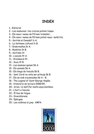 INDEX
1.- Editorial
2.- Les maduixes i les cireres pintem l’espai.
3.- Els nens i nenes de P4 hem treballat...
4.- Els nens i nenes de P5 hem pintat naus i satèl.lits.
5.- Sortida al Canadell 1r.A.
6.- La Setmana cultural 1r.B.
7.- Endevinalles.2n A.
8.- Rodolins 2n B.
9.- Sortides 3r.
10.- L’escola 4t A.
11.- Orienbació 4t .
12.- Auca 4t B.
13.- Los alumnos opinan 5è A.
14.- Els animals 5è A.
15.- Els blogs de l’escola 5è B.
16.- Sant Jordi no volia ser príncep 5è B.
17.- Els de sisè s’acomiaden 6è A – B.
18.- The Legend of Saint George Anglès.
19.- Itineraris de lectura 2008/09 .
20.- Arion i el dofí.Per molts anys,Cantània.
21.- L’hort a l’escola.
22.- El bus de l’aigua.
23.- Diversllorens.
24.- Epèrgam.
25.- Les colònies al juny AMPA.
 