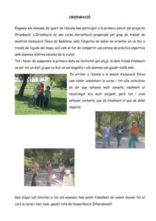 ORIENBACIÓ


Enguany els alumnes de quart de l’escola han participat a la primera edició del projecte

Orienbació. L’Orienbació és una cursa d’orientació preparada pel grup de treball de

mestres d’educació física de Badalona, amb l’objectiu de saber-se orientar en un lloc a

través de l’ajuda del mapa, així com el fet de compartir una estona de pràctica esportiva

amb alumnes d’altres escoles de la ciutat.

Tot i haver de suspendre la primera data de l’activitat per pluja, la data triada finalment

va ser tot un èxit ja que va lluir un sol magnífic i els alumnes van gaudir d’allò més.

                                        En arribar a l’escola a la sessió d’educació física

                                       vam estar comentant la cursa i tot ells coincidien

                                       en dir que estaven molt cansats, realment el

                                       recorregut era molt exigent, però tot i això

                                       estaven contents, que és finalment el que de debò

                                       importa.




Des d’aquí vull felicitar a tot els alumnes, han estat treballant de valent durant tot el

curs la cursa i han, hem, gaudit tots de l’experiència. Enhorabona!!!
 
