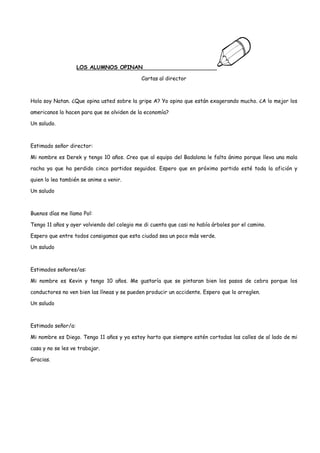 LOS ALUMNOS OPINAN

                                             Cartas al director



Hola soy Natan. ¿Que opina usted sobre la gripe A? Yo opino que están exagerando mucho. ¿A lo mejor los

americanos lo hacen para que se olviden de la economía?

Un saludo.



Estimado señor director:

Mi nombre es Derek y tengo 10 años. Creo que al equipo del Badalona le falta ánimo porque lleva una mala

racha ya que ha perdido cinco partidos seguidos. Espero que en próximo partido esté toda la afición y

quien lo lea también se anime a venir.

Un saludo



Buenos días me llamo Pol:

Tengo 11 años y ayer volviendo del colegio me di cuenta que casi no había árboles por el camino.

Espero que entre todos consigamos que esta ciudad sea un poco más verde.

Un saludo



Estimados señores/as:

Mi nombre es Kevin y tengo 10 años. Me gustaría que se pintaran bien los pasos de cebra porque los

conductores no ven bien las líneas y se pueden producir un accidente. Espero que lo arreglen.

Un saludo



Estimado señor/a:

Mi nombre es Diego. Tengo 11 años y ya estoy harto que siempre estén cortadas las calles de al lado de mi

casa y no se les ve trabajar.

Gracias.
 