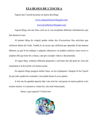ELS BLOGS DE L’ESCOLA

      Aquest any l’escola ha posat en marxa dos blogs:

                               www.cinquensllorens.blogspot.com

                                 www.diverllorens.blogspot.com

      Aquest blogs són uns llocs web on es van recopilant diferents informacions que

fem durant el curs.

      Al primer (blog de cinquè) podeu trobar des d’excursions fins activitats que

realitzem dintre de l’aula. També és un recurs que utilitzem per aprendre d’una manera

diferent, ja que hi ha enllaços a pàgines educatives on podem conèixer coses noves o

ampliar allò que hem fet a classe, com per exemple vídeos o documentals.

      Al segon blog trobareu diferents propostes i activitats des del punt de vista del

tractament a la diversitat a la nostra escola.

      En aquests blogs pengem moltes fotos, on les expliquem i després hi ha l’opció

de qui entri, poder-les comentar i així poder donar la seva opinió.

      A tots ens ha agradat aquesta idea i per això ho vam posar en marxa gràcies a les

nostres tutores. Us animem a visitar-los, són molt interessants.

             Ànim, a que espereu? Visiteu-los!
 