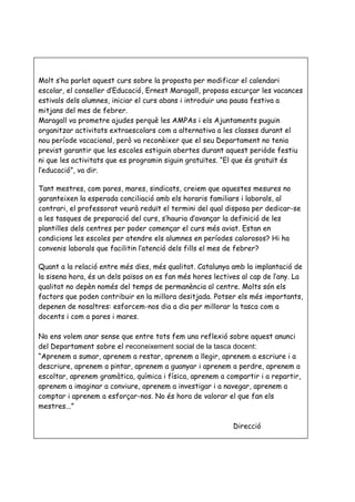 Molt s’ha parlat aquest curs sobre la proposta per modificar el calendari
escolar, el conseller d’Educació, Ernest Maragall, proposa escurçar les vacances
estivals dels alumnes, iniciar el curs abans i introduir una pausa festiva a
mitjans del mes de febrer.
Maragall va prometre ajudes perquè les AMPAs i els Ajuntaments puguin
organitzar activitats extraescolars com a alternativa a les classes durant el
nou període vacacional, però va reconèixer que el seu Departament no tenia
previst garantir que les escoles estiguin obertes durant aquest periòde festiu
ni que les activitats que es programin siguin gratuïtes. “El que és gratuït és
l’educació”, va dir.

Tant mestres, com pares, mares, sindicats, creiem que aquestes mesures no
garanteixen la esperada conciliació amb els horaris familiars i laborals, al
contrari, el professorat veurà reduït el termini del qual disposa per dedicar-se
a les tasques de preparació del curs, s’hauria d’avançar la definició de les
plantilles dels centres per poder començar el curs més aviat. Estan en
condicions les escoles per atendre els alumnes en períodes calorosos? Hi ha
convenis laborals que facilitin l’atenció dels fills el mes de febrer?

Quant a la relació entre més dies, més qualitat. Catalunya amb la implantació de
la sisena hora, és un dels països on es fan més hores lectives al cap de l’any. La
qualitat no depèn només del temps de permanència al centre. Molts són els
factors que poden contribuir en la millora desitjada. Potser els més importants,
depenen de nosaltres: esforcem-nos dia a dia per millorar la tasca com a
docents i com a pares i mares.

No ens volem anar sense que entre tots fem una reflexió sobre aquest anunci
del Departament sobre el reconeixement social de la tasca docent:
“Aprenem a sumar, aprenem a restar, aprenem a llegir, aprenem a escriure i a
descriure, aprenem a pintar, aprenem a guanyar i aprenem a perdre, aprenem a
escoltar, aprenem gramàtica, química i física, aprenem a compartir i a repartir,
aprenem a imaginar a conviure, aprenem a investigar i a navegar, aprenem a
comptar i aprenem a esforçar-nos. No és hora de valorar el que fan els
mestres...”

                                                            Direcció
 