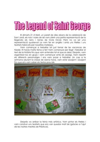 El dimarts 21 d’Abril, un parell de dies abans de la celebració de
Sant Jordi, els nois i noies de 6è vam oferir una petita representació de la
llegenda als nens i nenes de Cicle Inicial. Però no va ser una
representació qualsevol! La vam fer en anglès i amb uns titelles i uns
teatrets fabricats per nosaltres mateixos.
       Vam començar a treballar tot just tornar de les vacances de
Nadal. Hi havia molta feina a fer! Vam començar per llegir i treballar el
text de la història fins que vam entendre tot el que es deia. Després, vam
organitzar-nos en grups i vam començar amb els assaigs. Vam repartir
els diferents personatges i ens vam posar a treballar. Un cop a la
setmana (durant la classe de sisena hora), vam estar assajant i assajant
fins que ens vam saber els textos prou bé.




      Després va arribar la feina més artística. Vam pintar els titelles i
vam construir uns teatrets que ens van quedar molt bé (gràcies a l’ajut
de les nostres mestres de Plàstica!).
 