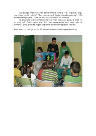 Els assaigs finals ens van portar molta feina ( “No, tu posa’t aquí
que si no, no hi arribes”, “Ep, que aquest titella està d’esquena!”, “On
està el meu paper?...) per, al final, ho vam tenir tot enllestit.
      El dia de la representació estàvem molt nerviosos però, al final, tot
va sortir bé. Cada grup vam fer dues representacions: una pels de
primer i l’altra, pels de segon. Esperem que els hi agradés força!!!

Aquí teniu un dels grups de 6è B en el moment de la representació:
 