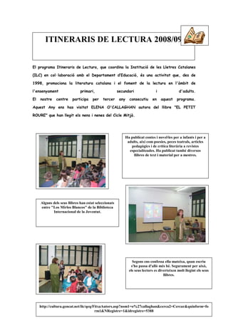 ITINERARIS DE LECTURA 2008/09


El programa Itineraris de Lectura, que coordina la Institució de les Lletres Catalanes

(ILC) en col·laboració amb el Departament d’Educació, és una activitat que, des de

1998, promociona la literatura catalana i el foment de la lectura en l'àmbit de

l'ensenyament                 primari,                 secundari                 i               d'adults.

El   nostre   centre     participa    per   tercer      any     consecutiu     en    aquest    programa.

Aquest Any ens has visitat ELENA O'CALLAGHAN autora del llibre "EL PETIT

ROURE" que han llegit els nens i nenes del Cicle Mitjà.




                                                              Ha publicat contes i novel·les per a infants i per a
                                                               adults, així com poesies, peces teatrals, articles
                                                                 pedagògics i de crítica literària a revistes
                                                                especialitzades. Ha publicat també diversos
                                                                  llibres de text i material per a mestres.




     Alguns dels seus llibres han estat seleccionats
     entre "Los Mirlos Blancos" de la Biblioteca
            Internacional de la Joventut.




                                                                  Segons ens confessa ella mateixa, quan escriu
                                                                 s'ho passa d'allò més bé. Segurament per això,
                                                                els seus lectors es diverteixen molt llegint els seus
                                                                                       llibres.




     http://cultura.gencat.net/ilc/qeq/FitxaAutors.asp?nom1=o%27callaghan&cerca2=Cercar&quinform=fo
                                        rm1&NRegistre=1&idregistre=5388
 