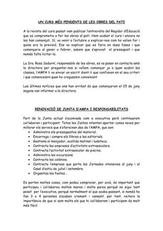 UN CURS MÉS PENDENTS DE LES OBRES DEL PATI

A la revista del curs passat vam publicar l’entrevista del Regidor d’Educació
que es comprometia a fer les obres al pati. Hem acabat el curs i encara no
les han començat. Sí, va venir a l’octubre a explicar-nos com ho volien fer i
quina era la previsió. Ens va explicar que es faria en dues fases i que
començaria al gener o febrer, sabem que s’aprovat el pressupost i que
només falta licitar-lo.

La Sra. Rosa Sadurní, responsable de les obres, es va posar en contacte amb
la directora per preguntar-nos si volíem començar ja o quan acabin les
classes, l’AMPA li va enviar un escrit dient-li que confiaven en el seu criteri
i que comencessin quan ho creguessin convenient.

Les últimes notícies que ens han arribat és que començarien el 25 de juny
segons van informar a la directora.




       RENOVACIÓ DE JUNTA D’AMPA I RESPONSABILITATS

Part de la Junta actual s’acomiada com a executiva però continuarem
col·laboren i participant. Totes les Juntes intenten aportar coses noves per
millorar els serveis que s’ofereixen des de l’AMPA, que son:
    • Administra els pressupostos del material.
    • Encarrega i compra els llibres a les editorials.
    • Gestiona el menjador, acollida matinal i ludoteca.
    • Contracta les empreses d’activitats extraescolars.
    • Contracta l’activitat extraescolar de piscina.
    • Administra les excursions.
    • Contracta les colònies.
    • Contracta l’empresa que porta les Jornades intensives al juny i el
       Casal d’estiu de juliol i setembre.
    • Organitza les festes...

Es porten moltes coses, com podeu comprovar, per això, és important que
participeu i col·laboreu moltes mares i molts pares perquè no sigui tant
pesat per l’executiva, perquè normalment el que acaba passant, si només ho
fan 3 o 4 persones s’acaben cremant i cansant, per tant, reitero la
importància de que si som molts els que hi col·laborem i participem és molt
més fàcil.
 
