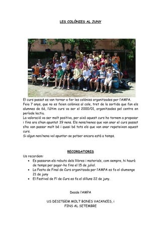 LES COLÒNIES AL JUNY




El curs passat es van tornar a fer les colònies organitzades per l’AMPA.
Feia 7 anys, que no es feien colònies al cole, tret de la sortida que fan els
alumnes de 6è, l’últim curs va ser el 2000/01, organitzades pel centre en
període lectiu.
La valoració va ser molt positiva, per això aquest curs ho tornem a proposar
i fins ara s’han apuntat 39 nens. Els nens/nenes que van anar el curs passat
s’ho van passar molt bé i quasi bé tots els que van anar repeteixen aquest
curs.
Si algun nen/nena vol apuntar-se potser encara està a temps.



                             RECORDATORIS
Us recordem:
   • Es passaran els rebuts dels llibres i materials, com sempre, hi haurà
      de temps per pagar-ho fins el 15 de juliol.
   • La Festa de Final de Curs organitzada per l’AMPA es fa el diumenge
      21 de juny
   • El Festival de Fí de Curs es fa el dilluns 22 de juny.



                               Desde l’AMPA

               US DESITGEM MOLT BONES VACANCES, i
                        FINS AL SETEMBRE
 