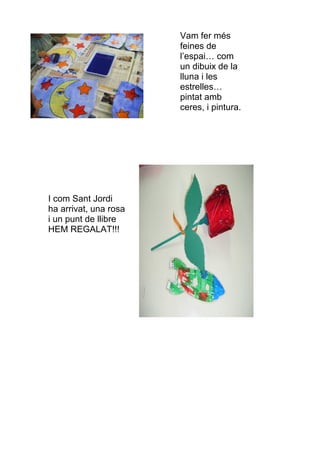 Vam fer més
                       feines de
                       l’espai… com
                       un dibuix de la
                       lluna i les
                       estrelles…
                       pintat amb
                       ceres, i pintura.




I com Sant Jordi
ha arrivat, una rosa
i un punt de llibre
HEM REGALAT!!!
 