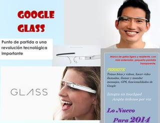 GOOGLE
GLASS
Punto de partida a una
revolución tecnológica
importante

Marco de gafas ligero y resistente, con
mini ordenador, pequeña pantalla
transparente.

PERMITE
Tomas fotos y videos, hacer video
llamadas, llamar y mandar
mensajes, GPS, funcionalidades de
Google

Integra un touchpad
Acepta órdenes por voz

Lo Nuevo

10

Para 2014

 