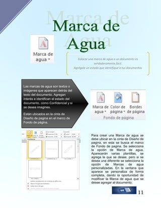 Colocar una marca de agua a un documento es
verdaderamente fácil.
Agrégale un estado que identifique a tus documentos

Las marcas de agua son textos o
imágenes que aparecen detrás del
texto del documento. Agregan
interés e identifican el estado del
documento, como Confidencial y si
se desea imagines.
Están ubicados en la cinta de
Diseño de pagina en el marco de
Fondo de página.

Para crear una Marca de agua se
debe ubicar en la cinta de Diseño de
pagina, en esta se busca el marco
de Fondo de pagina. Se selecciona
la opción de Marca de agua.
Aparecerán varias plantillas, se
agrega la que se desee, pero si se
desea una diferente se selecciona la
opción de Marcas de agua
personalizadas. En la ventana que
aparece se personaliza de forma
completa, dando la oportunidad de
modificar la Marca de agua que se
desee agregar al documento.

11

 