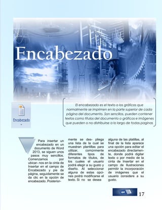 Encabezado
El encabezado es el texto o los gráficos que
normalmente se imprimen en la parte superior de cada
página del documento. Son sencillos, pueden contener
textos como títulos del documento o gráficos e imágenes
que pueden o no distribuirse a lo largo de todas paginas
que contiene el documento.

Para insertar un
encabezado en un
documento de Word
2013, se siguen unos
pasos muy sencillos.
Comenzamos
por
ubicar- nos en la cinta de
Insertar en el campo de
Encabezado y pie de
página, seguidamente se
da clic en la opción de
encabezado. Posterior-

mente se des- pliega
una lista de la cual se
muestran plantillas para
utilizar,
comúnmente
diferentes
tipos
de
formatos de títulos, de
los cuales el usuario
podrá elegir a su gusto y
diseño. Al seleccionar
alguna de estas opcines podrá modificarse el
texto. Si no se desea

alguna de las platillas, al
final de la lista aparece
una opción para editar el
encabezado directamente, donde podrá digitar
texto o por medio de la
cinta de Insertar en el
campo de Ilustraciones
permitir la incorporación
de imágenes que el
usuario considere a su
gusto.

17

 
