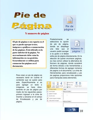 Y numero de página
El pie de página es un espacio en el
que se puede agregar textos,
imágenes o gráficos o enumeración
de las páginas. Está ubicado en la
parte inferior de la página. No
necesariamente debe estar la
información en esa posición.
Generalmente se utiliza para
enumerar las páginas en el
documento.

Para crear un pie de página es
necesario tener en cuenta el
contenido que se quiere para
este. Específicamente si es
para agregar un texto e
imágenes, se hace directamente en pie de página por
medio de los siguientes pasos:
primero ingresar a la cinta de
Insertar y ubicarse en el campo
de Encabezado y pie de
página.

Posteriormente
se
selecciona la opción
de pie de página,
donde se despliega
una lista que el
usuario podrá escoger
a su gusto o si desea
edita pie de página directamente. En la
elección de querer enumerar paginas,
es mas común utilizar la alternativa de
Numero de páginas, donde accederá
de forma directa a las herramientas y
diferentes formas de agregar números
de pagina a el documento. La cinta de
Herramientas para encabezado y pie
de paginas proporciona más opciones
para manipulas estos elementos.

18

 