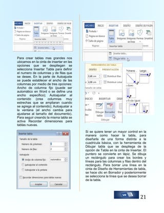 Para crear tablas mas grandes nos
ubicamos en la cinta de insertar en las
opciones que se despliegan se
selecciona Insertar Tabla para definir
el numero de columnas y de filas que
se desee. En la parte de Autoajuste
se puede establecer el ancho de las
columnas por medio de tres opciones:
Ancho de columna fijo (puede ser
automático en Word o se define una
ancho especifico); Autoajustar al
contenido (crea columnas muy
estrechas que se ampliaran cuando
se agrega al contenido); Autoajustar a
la ventana (el ancho cambia para
ajustarse al tamaño del documento).
Para seguir creando la misma tabla se
activa Recordar dimensiones para
tablas nuevas.
Si se quiere tener un mayor control en la
manera como hacer la tabla, para
diseñarla de una forma distinta a la
cuadricula básica, con la herramienta de
Dibujar tabla que se despliega de la
opción de Tabla en la cinta de Insertar. El
puntero se convierte en lápiz. Se dibuja
un rectángulo para crear los bordes y
líneas para las columnas y filas dentro del
rectángulo. Para borrar una línea en la
cinta de Diseño de Herramientas de tabla,
se hace clic en Borrador y posteriormente
se selecciona la línea que se desea borrar
de la tabla.

21

 