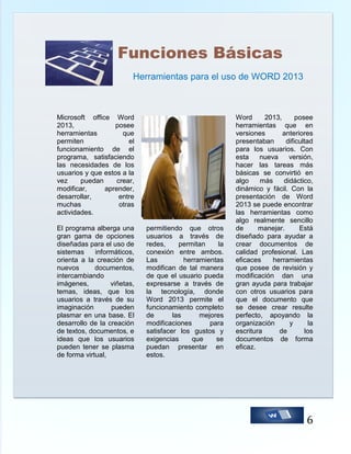 Funciones Básicas
Herramientas para el uso de WORD 2013

Microsoft office Word
2013,
posee
herramientas
que
permiten
el
funcionamiento de el
programa, satisfaciendo
las necesidades de los
usuarios y que estos a la
vez
puedan
crear,
modificar,
aprender,
desarrollar,
entre
muchas
otras
actividades.
El programa alberga una
gran gama de opciones
diseñadas para el uso de
sistemas
informáticos,
orienta a la creación de
nuevos
documentos,
intercambiando
imágenes,
viñetas,
temas, ideas, que los
usuarios a través de su
imaginación
pueden
plasmar en una base. El
desarrollo de la creación
de textos, documentos, e
ideas que los usuarios
pueden tener se plasma
de forma virtual,

permitiendo que otros
usuarios a través de
redes,
permitan
la
conexión entre ambos.
Las
herramientas
modifican de tal manera
de que el usuario pueda
expresarse a través de
la tecnología, donde
Word 2013 permite el
funcionamiento completo
de
las
mejores
modificaciones
para
satisfacer los gustos y
exigencias
que
se
puedan presentar en
estos.

Word
2013,
posee
herramientas que en
versiones
anteriores
presentaban
dificultad
para los usuarios. Con
esta
nueva
versión,
hacer las tareas más
básicas se convirtió en
algo
más
didáctico,
dinámico y fácil. Con la
presentación de Word
2013 se puede encontrar
las herramientas como
algo realmente sencillo
de
manejar.
Está
diseñado para ayudar a
crear documentos de
calidad profesional. Las
eficaces
herramientas
que posee de revisión y
modificación dan una
gran ayuda para trabajar
con otros usuarios para
que el documento que
se desee crear resulte
perfecto, apoyando la
organización
y
la
escritura
de
los
documentos de forma
eficaz.

6

 