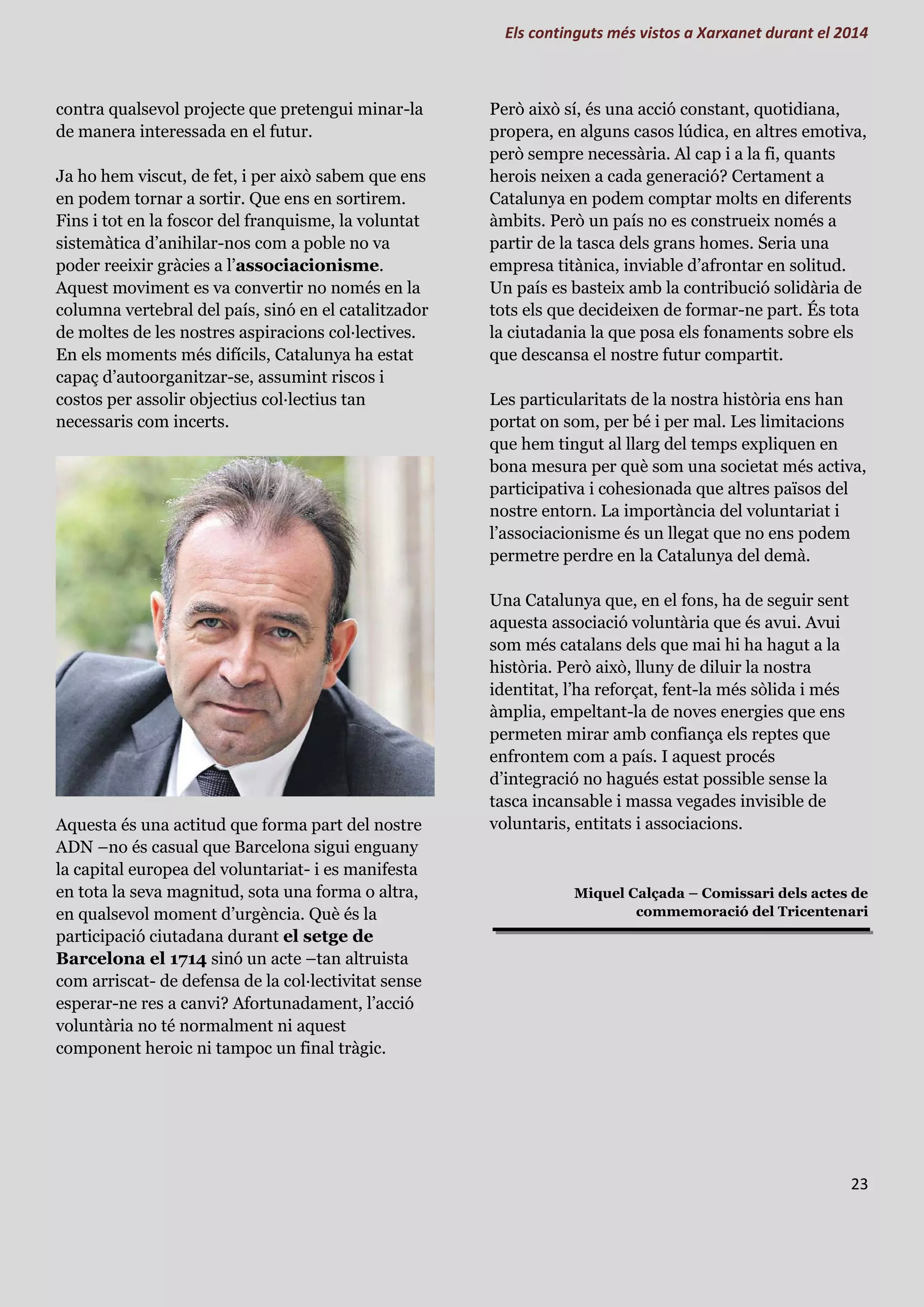 Els continguts més vistos a Xarxanet durant el 2014
23
contra qualsevol projecte que pretengui minar-la
de manera interessada en el futur.
Ja ho hem viscut, de fet, i per això sabem que ens
en podem tornar a sortir. Que ens en sortirem.
Fins i tot en la foscor del franquisme, la voluntat
sistemàtica d’anihilar-nos com a poble no va
poder reeixir gràcies a l’associacionisme.
Aquest moviment es va convertir no només en la
columna vertebral del país, sinó en el catalitzador
de moltes de les nostres aspiracions col·lectives.
En els moments més difícils, Catalunya ha estat
capaç d’autoorganitzar-se, assumint riscos i
costos per assolir objectius col·lectius tan
necessaris com incerts.
Aquesta és una actitud que forma part del nostre
ADN –no és casual que Barcelona sigui enguany
la capital europea del voluntariat- i es manifesta
en tota la seva magnitud, sota una forma o altra,
en qualsevol moment d’urgència. Què és la
participació ciutadana durant el setge de
Barcelona el 1714 sinó un acte –tan altruista
com arriscat- de defensa de la col·lectivitat sense
esperar-ne res a canvi? Afortunadament, l’acció
voluntària no té normalment ni aquest
component heroic ni tampoc un final tràgic.
Però això sí, és una acció constant, quotidiana,
propera, en alguns casos lúdica, en altres emotiva,
però sempre necessària. Al cap i a la fi, quants
herois neixen a cada generació? Certament a
Catalunya en podem comptar molts en diferents
àmbits. Però un país no es construeix només a
partir de la tasca dels grans homes. Seria una
empresa titànica, inviable d’afrontar en solitud.
Un país es basteix amb la contribució solidària de
tots els que decideixen de formar-ne part. És tota
la ciutadania la que posa els fonaments sobre els
que descansa el nostre futur compartit.
Les particularitats de la nostra història ens han
portat on som, per bé i per mal. Les limitacions
que hem tingut al llarg del temps expliquen en
bona mesura per què som una societat més activa,
participativa i cohesionada que altres països del
nostre entorn. La importància del voluntariat i
l’associacionisme és un llegat que no ens podem
permetre perdre en la Catalunya del demà.
Una Catalunya que, en el fons, ha de seguir sent
aquesta associació voluntària que és avui. Avui
som més catalans dels que mai hi ha hagut a la
història. Però això, lluny de diluir la nostra
identitat, l’ha reforçat, fent-la més sòlida i més
àmplia, empeltant-la de noves energies que ens
permeten mirar amb confiança els reptes que
enfrontem com a país. I aquest procés
d’integració no hagués estat possible sense la
tasca incansable i massa vegades invisible de
voluntaris, entitats i associacions.
Miquel Calçada – Comissari dels actes de
commemoració del Tricentenari
 
