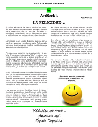 REVISTA DIGITAL XICOTEPEC PUEBLO MÁGICO.



                                                 12
                                             AntiSocial.                                           Por: Anónimo.

                                   LA FELICIDAD…
Por años, el hombre ha tratado inﬁnidad de veces,         En oriente se cree que ser feliz es más una caracte-
ser feliz, la prueba está en todos los avances para       rística permanente de las personas, y no solo se con-
hacer su vida más cómoda y sencilla… En teoría no         sidera como un estado de ánimo, es decir, se consi-
debería ser nada del otro mundo poder ser feliz, pero     dera como una cualidad, tal y como ser alto, fuerte o
la realidad suele ser, no complicado, sino diferente.     inteligente una persona es feliz, curioso dato ¿no?

                                                           Ser feliz no debe ser complicado, si yo decido ser
La felicidad es un estado de ánimo que una perso-          feliz, ya está… La felicidad no es llegar a la meta sino
na alcanza cuando cumple una meta. Éste estado,            disfrutar el trayecto, saborear las delicias de las lu-
hace que la persona sea positiva y esté dispuesta          chas y lo más importante: compartirlo todo con los se-
a conquistar más objetivos.                                res queridos; porque todo triunfo estaría vacío si no
                                                           tuviésemos alguien para felicitarnos con un fuerte
                                                           abrazo. La mejor parte de ser feliz es tener a alguien
Por esta razón se asocia con la satisfacción y la ale-     para compartirla, y al mismo tiempo contribuir en la
gría. Si escuchamos la palabra "feliz", lo primero que     felicidad de los demás.
viene a nuestra mente es un circulo amarillo con un
par de ojos y una enorme sonrisa, este icono repre-        Ahora y antes de decir adiós, invito al mundo entero
senta el estado de ánimo de la felicidad; pero la son-
                                                           a ser feliz: como cuando éramos solo unos niños,
risa no siempre es la bandera de la felicidad, muchos
                                                           cuando jugar con el vecino era suﬁciente para tener
piensan que llorar en un momento difícil de la vida
                                                           el mejor día, cuando comer helado a la sombra de
es muy fácil, y a manera de lucha preﬁeren sonreír…
                                                           un árbol era lo mejor del mundo, sean felices como
                                                           cuando las cosas simples, simplemente nos hacían
Cada uno debería tener su propia bandera de felici-        felices…
dad, ya que no todos tenemos la misma perspectiva
y visión de la vida… La vida está llena de pequeños                   No quiero que me conozcas,
detalles que nos pueden regalar un momento de feli-                  preﬁero que te conozcas tú….
cidad, para poder ser feliz solo debemos abrir un                              Anónimo.
poco los ojos a esos detalles. Para poder ser feliz no
necesito de nada, solo requiero desearlo.


Hay algunas corrientes ﬁlosóﬁcas (como la Nietzs-
cheniana) que sostienen que el hombre no ha nacido
para ser feliz, sino más bien, que estamos aquí para
sufrir, yo pienso que no es necesariamente así, todos
hemos sufrido, pero buscamos la manera de encontrar
tiempos mejores, si bien fuera cierto que tú y yo na-
cimos para sufrir entonces no albergaríamos
recuerdos gratos...



                                   Publicidad que vende...
                                     ¡Anunciate aquí!
                                    Espacio Disponible.
 
