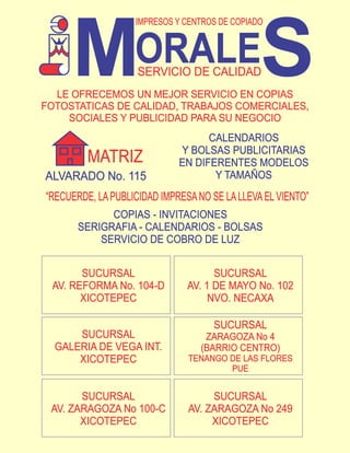 M                                         S
                   IMPRESOS Y CENTROS DE COPIADO


                   ORALE
                    SERVICIO DE CALIDAD
  LE OFRECEMOS UN MEJOR SERVICIO EN COPIAS
FOTOSTATICAS DE CALIDAD, TRABAJOS COMERCIALES,
    SOCIALES Y PUBLICIDAD PARA SU NEGOCIO
                                   CALENDARIOS
                             Y BOLSAS PUBLICITARIAS
         MATRIZ              EN DIFERENTES MODELOS
ALVARADO No. 115                    Y TAMAÑOS
“RECUERDE, LA PUBLICIDAD IMPRESA NO SE LA LLEVA EL VIENTO”
             COPIAS - INVITACIONES
       SERIGRAFIA - CALENDARIOS - BOLSAS
           SERVICIO DE COBRO DE LUZ


       SUCURSAL                      SUCURSAL
 AV. REFORMA No. 104-D         AV. 1 DE MAYO No. 102
       XICOTEPEC                    NVO. NECAXA

                                     SUCURSAL
      SUCURSAL                     ZARAGOZA No 4
  GALERIA DE VEGA INT.            (BARRIO CENTRO)
      XICOTEPEC                TENANGO DE LAS FLORES
                                       PUE


       SUCURSAL                     SUCURSAL
 AV. ZARAGOZA No 100-C         AV. ZARAGOZA No 249
       XICOTEPEC                    XICOTEPEC
 