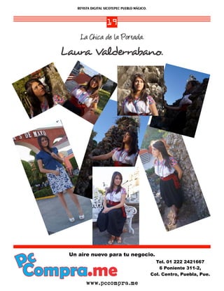 REVISTA DIGITAL XICOTEPEC PUEBLO MÁGICO.



                      19
        La Chica de la Portada.
   Laura Valderrabano.




Pc
    Un aire nuevo para tu negocio.


Compra.me
                                                   Tel. 01 222 2421667
                                                     6 Poniente 311-2,
                                                 Col. Centro, Puebla, Pue.

           www.pccompra.me
 