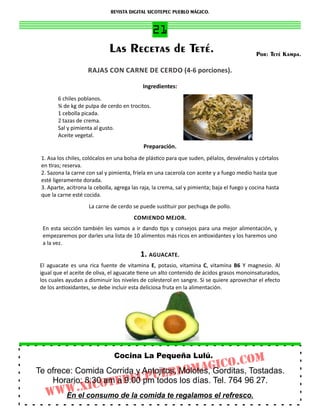 REVISTA DIGITAL XICOTEPEC PUEBLO MÁGICO.


                                      21
                              Las Recetas de Teté.                                            Por: Teté Kampa.

                     RAJAS CON CARNE DE CERDO (4‐6 porciones).

                                             Ingredientes:
        6 chiles poblanos.
        ¾ de kg de pulpa de cerdo en trocitos.
        1 cebolla picada.
        2 tazas de crema.
        Sal y pimienta al gusto.
        Aceite vegetal.
                                             Preparación.
 1. Asa los chiles, colócalos en una bolsa de plás co para que suden, pélalos, desvénalos y córtalos
 en ras; reserva.
 2. Sazona la carne con sal y pimienta, fríela en una cacerola con aceite y a fuego medio hasta que
 esté ligeramente dorada.
 3. Aparte, acitrona la cebolla, agrega las raja, la crema, sal y pimienta; baja el fuego y cocina hasta
 que la carne esté cocida.
                     La carne de cerdo se puede sus tuir por pechuga de pollo.
                                         COMIENDO MEJOR.
 En esta sección también les vamos a ir dando ps y consejos para una mejor alimentación, y
 empezaremos por darles una lista de 10 alimentos más ricos en an oxidantes y los haremos uno
 a la vez.
                                           1. AGUACATE.
El aguacate es una rica fuente de vitamina E, potasio, vitamina C, vitamina B6 Y magnesio. Al
igual que el aceite de oliva, el aguacate ene un alto contenido de ácidos grasos monoinsaturados,
los cuales ayudan a disminuir los niveles de colesterol en sangre. Si se quiere aprovechar el efecto
de los an oxidantes, se debe incluir esta deliciosa fruta en la alimentación.




                                Cocina La Pequeña Lulú.
                                                      om
                                              GICo.C Tostadas.
Te ofrece: Comida Corrida y Antojitos, lomA Gorditas,
                                       Molotes,
    Horario: 8:30otEPEC todos
                 am a 9:00 pmPuEB los días. Tel. 764 96 27.
            XIC
  WWW.el consumo de la comida te regalamos el refresco.
        En
 