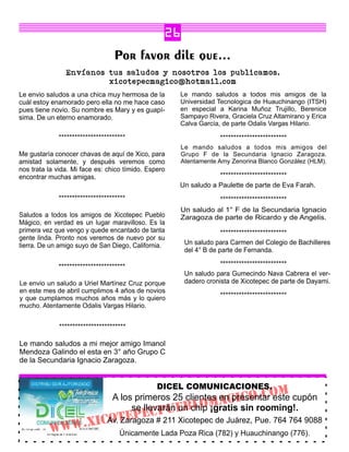 26
                                  Por favor dile que...
                Envíanos tus saludos y nosotros los publicamos.
                         xicotepecmagico@hotmail.com
Le envio saludos a una chica muy hermosa de la        Le mando saludos a todos mis amigos de la
cuál estoy enamorado pero ella no me hace caso        Universidad Tecnologica de Huauchinango (ITSH)
pues tiene novio. Su nombre es Mary y es guapí-       en especial a Karina Muñoz Trujillo, Berenice
sima. De un eterno enamorado.                         Sampayo Rivera, Graciela Cruz Altamirano y Erica
                                                      Calva García, de parte Odalis Vargas Hilario.

             *************************                             *************************
                                                      Le mando saludos a todos mis amigos del
Me gustaría conocer chavas de aquí de Xico, para      Grupo F de la Secundaria Ignacio Zaragoza.
amistad solamente, y después veremos como             Atentamente Amy Zenorina Blanco González (HLM).
nos trata la vida. Mi face es: chico tímido. Espero
encontrar muchas amigas.                                          *************************
                                                      Un saludo a Paulette de parte de Eva Farah.
             *************************                             *************************
                                                      Un saludo al 1° F de la Secundaria Ignacio
Saludos a todos los amigos de Xicotepec Pueblo        Zaragoza de parte de Ricardo y de Angelis.
Mágico, en verdad es un lugar maravilloso. Es la
primera vez que vengo y quede encantado de tanta                    *************************
gente linda. Pronto nos veremos de nuevo por su
tierra. De un amigo suyo de San Diego, California.     Un saludo para Carmen del Colegio de Bachilleres
                                                       del 4° B de parte de Fernanda.

             *************************                             *************************
                                                       Un saludo para Gumecindo Nava Cabrera el ver-
Le envio un saludo a Uriel Martínez Cruz porque        dadero cronista de Xicotepec de parte de Dayami.
en este mes de abril cumplimos 4 años de novios
y que cumplamos muchos años más y lo quiero                        *************************
mucho. Atentamente Odalis Vargas Hilario.


              *************************

Le mando saludos a mi mejor amigo Imanol
Mendoza Galindo el esta en 3° año Grupo C
de la Secundaria Ignacio Zaragoza.


                                                DICEL COMUNICACIONES.
                                  A los primeros 25 clientes enGICo.Co cupón
                                                               presentar este
                                                                                        m
                                                        omA sin rooming!.
                                       se llevarán EBl ¡gratis
                              C               Pu un chip
              WW.XI CAv.tEPE # 211 Xicotepec de Juárez, Pue. 764 764 9088
                     o Zaragoza
          W                         Únicamente Lada Poza Rica (782) y Huauchinango (776).
 