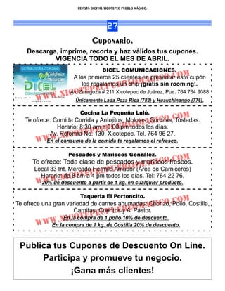 REVISTA DIGITAL XICOTEPEC PUEBLO MÁGICO.




                                       27
                               Cuponario.
    Descarga, imprime, recorta y haz válidos tus cupones.
            VIGENCIA TODO EL MES DE ABRIL.
                                     DICEL COMUNICACIONES.
                                                   presentar om
                     A los primeros 25 clientes en GICo.Ceste cupón
                         les regalamos un lom
                                                 A
                                    u EB chip ¡gratis sin rooming!.
               .XICo tEPECP
                    Av. Zaragoza # 211 Xicotepec de Juárez, Pue. 764 764 9088
       WWW            Únicamente Lada Poza Rica (782) y Huauchinango (776).

                        Cocina La Pequeña Lulú.
   Te ofrece: Comida Corrida y Antojitos, Molotes, Gorditas,Co
                                                                    m
               Horario: 8:30 amCPuEBlo
                                                 AGdías. . Tostadas.
                                              m los ICo
                              E a 9:00 pm todos
                            P130, Xicotepec. Tel. 764 96 27.
                XICotE
            Av. Reforma No.
       WWW. consumo de la comida te regalamos el refresco.
         En el

                   Pescados y Mariscos González.
                                         mariscos .Co
      Te ofrece: Toda clase de pescados ymAGICofrescos.
                                                                    m
                                         lo
                              E CPuEB días. Tel: 764 22 76.
       Local 33 Int. Mercado Hermilo Amador (Área de Carniceros)
         Horario: deCotEP pm todos los
        WW      .X I 8 am a 4
       W20% de descuento a partir de 1 kg. en cualquier producto.
                        Taqueria El Portoncito.
                                                         C        om
Te ofrece una gran variedad de carnes ahumadas: Chorizo,.Pollo, Costilla,
                                             m AGICo
                      Carnitas, Cueritos Blo
                                C PuEy Al Pastor.
          WW.XI CotEPE
                  En la compra de 1 pollo 10% de descuento.
       W     En la compra de 1 kg. de Costilla 20% de descuento.



 Publica tus Cupones de Descuento On Line.
      Participa y promueve tu negocio.
             ¡Gana más clientes!
 