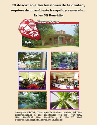El descanso a las tensiones de la ciudad,
requiere de un ambiente tranquilo y esmerado...
                Así es Mi Ranchito.




  Zaragoza #267-B, Xicotepec de Juárez, Puebla, MÉXICO
  Reservaciones a los teléfonos: +52 (764) 764-0212,
  (764) 764-0233 ,(764) 764-1870 y 01 800 715 4260
  reservaciones@hotelmiranchito.com.mx
 