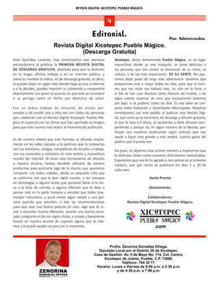 REVISTA DIGITAL XICOTEPEC PUEBLO MÁGICO.



                                                                     4
                                                                 Editorial.                                         Por: Administrador.
                                   Revista Digital Xicotepec Pueblo Mágico.
                                             (Descarga Gratuita)
Hola Queridos Lectores, hoy comenzamos una aventura                            Xicotepec, ahora denominado Pueblo Mágico, es un lugar
extraordinaria al publicar la PRIMERA REVISTA DIGITAL                          maravilloso donde se vive tranquilo, se come delicioso y
DE DESCARGA GRATUITA, diseñada para que la disfrutes                           las personas que nos visitan se enamoran de su clima, su
en tu hogar, oﬁcina, trabajo o en un internet público, y                       cultura, y de los más importantes: DE SU GENTE. No que‐
como su nombre lo indica, es de descarga gratuita, es decir,                   remos dejar pasar de largo esta advertencia: tenemos que
la puedes bajar en algún si o donde haya acceso a internet                     prepararnos más y mejor todos los días, para que el turis‐
y si lo decides, puedes imprimir su contenido y compar rlo                     mo que nos visite sea todavía más, no solo en la Feria, o
abiertamente con quien tú quieras sin que este se considere                    el Día de San Juan Bau sta Santo Patrono del Pueblo, o de
o se persiga como un delito por derechos de autor.                             algún evento especial, de esos que escasamente tenemos
                                                                               por aquí, si se pudiera, todos los días. Es una labor en con‐
Fue un arduo trabajo de consulta, de visitas per‐                              junto entre Población y Autoridades Municipales. Nosotros
sonales y de insis r una y otra vez con todas las personas                     contribuimos con este pedido al publicar esta Revista Digi‐
que colaboran con la Revista Digital Xicotepec Pueblo Má‐                      tal, que como ya se mencionó, de descarga y difusión gratuita,
gico, en especial con las chicas que han aportado su imagen                    lo que te toca a ahora, es ayudarnos a darle difusión com‐
para que esto tuviera más realce al momento de publicarla.                     par endo y porque no, en algún número de la Revista, par‐
                                                                                 cipar con nosotros publicando algún ar culo que nos
                                                                               ayude a hacer más grande y más amplia, nuestra gama del
Es de nuestro interés que este formato se difunda amplia‐
                                                                               público que la pueda leer.
mente en las redes sociales y te pedimos que la compartas
con tus familiares, amigos, compañeros de escuela o trabajo,                  Así pues, te dejamos este primer número y esperemos que
con tus conocidos y contactos en este amplio y maravilloso                    lo disfrutes tanto como nosotros disfrutamos realizándola.
mundo del internet. Al tener esta herramienta de difusión                     Esperemos que sea de tu agrado y nos vemos en el próximo
a nuestro alcance, hemos decidido u lizarlo de manera                         número, que por cierto se publicara los días 5 y 20 de
produc va para acercarte algo de lo mucho que queremos                        cada mes.
compar r con todos ustedes, desde un pequeño niño que
se conforma con que le lean algún cuento, o los consejos                                              Hasta Pronto.
en tecnología, o alguna receta que quisieras llevar a la me‐
sa a la hora de comida, o alguna reﬂexión que te lleve a                                              Atentamente.
pensar más en la parte humana y sensible que todos trae‐
mospor naturaleza, o quizá enviar algún saludo a una per‐                                           Colaboradores:
sona querida que extrañes, o leer las recomendaciones                                  Revista Digital Xicotepec Pueblo Mágico.
para que veas una buena película en casa, algo que te in‐
vite a escuchar música diferente, sacarte una buena carca‐
jada y alegrarte el día con algún chiste, o simple y llanamente
buscar en nuestra sección de cupones alguno que te inte‐
rese y te pueda ayudar un poco en tu economía.                                                            .com



                                                                          Profra. Zenorina González Ortega.
                                                                    Diputada Local por el Distrito 26 de Xicotepec.
                                                                  Casa de Gestión. Av. 5 de Mayo No. 114, Col. Centro.
                                                                       Xicotepec de Juárez, Puebla. C.P. 73080.
                                                                                  Teléfono: 764 32 77.
                                                                   Horario: Lunes a Viernes de 9:00 a.m. a 2:30 p.m.
                  ZENORINA                                                    y de 4:30 p.m. a 7:00 p.m.
                 GONZÁLEZ ORTEGA
                            .
                 DIPUTADA LOCAL DISTRITO 26 XICOTEPEC
 