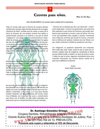 REVISTA DIGITAL XICOTEPEC PUEBLO MÁGICO.


                                               7
                                       Cuentos para niños.                                       Por: La Tía Yaya.

                            LOS CALAGUARRIS: Un cuento sobre cuidado de la naturaleza.

Todo el mundo sabe que la historia de nuestro planeta         ‐ Venimos de un planeta que iba a ser destruido ‐ comen‐
cambió para siempre algún empo después de los juegos          zaron explicando‐. La erra nos gustó tanto, que estuvimos
olímpicos de Pekín. Sucedió que las costas y mares de la      días espiando lo que hacían los humanos, para poder que‐
  erra se llenaron de una especie animal muy dañina y         darnos aquí haciendo lo mismo y solo ser felices. Por eso,
contaminante, parecida a un calamar, a los que se llamó       al ver que plantaban latas, papeles y aceites, inventamos
"calaguarris". Los calaguarris eran numerosísimos e impo‐     unas máquinas carísimas que hacían lo mismo, y escondi‐
sibles de atrapar, pero lo peor era que llenaban las aguas    dos en disfraces de calamar, tratamos de vivir felices y en
del mar de aceites, latas, papeles y todo po de basuras.      paz. ¿Están contentos? ¿Podemos quedarnos? por faaa....
La situación era terrible, pues el planeta se contaminó a
toda velocidad, y se organizaron cazas y equipos de inves‐
                                                               Los calaguarris se quedaron esperando una respuesta.
  gación avanzadísimos para intentar acabar con aquella
                                                               Pero nadie dijo nada. Todos, hasta los que lo veían por te‐
plaga. Pero nadie era capaz ni siquiera de pescar un
                                                               levisión, estaban rojos de vergüenza, recordando la úl ma
calaguarri.
                                                               vez que habían rado un papel o un poco de aceite al suelo.
                                                               Y todos los que lo vimos, seguimos recordando cómo unos
                                                               inocentes marcianitos nos hicieron darnos cuenta de lo
Pito Pescaito fue el primero en conseguirlo. Era un niño       poco que cuidábamos el planeta.
que vivía en una pequeña aldea de pescadores y cuando
enseñó su calaguarri se convir ó en el niño más famoso                                  Autor:
del mundo. A la aldea llegaron sabios, cien ﬁcos y gober‐                        Pedro Pablo Sacristán.
nantes de todas partes para estudiar aquella especie.
Todo se preparó para abrir al animal, e incluso iba a ser
retransmi do por televisión a todo el mundo...




Así que todo el mundo alucinó cuando al abrir el calaguarri
descubrieron una minúscula nave espacial del tamaño de
zapato con unos marcianitos dentro. Resultó que eran sim‐
pá cos y diver dos, y muy listos, y en muy poco empo
estaban hablando con los gobernantes del mundo, todos
muy enfadados con la ac tud tan sucia y contaminante
que tenían con el planeta. Así que todos esperaban una
explicación para un comportamiento tan poco civilizado..




                                  Dr. Santiago González Ortega.
          Cirujano Dentista. Rehabilitación IntegralGICo.
                                                                                               Com
                                        BlomA
                                                    y Ortodoncia.
                                de La E
  Vicente Suárez S/N a un lado CPuColmena.Xicotepec de Juárez, Pue.
                          EPE764 24 13. PREVIA CITA.
               .XICot
                  Tel. (01-764)
           WWW este cupón y obtendrás el 15% de Descuento.
            Presenta
 