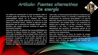 Los medios de comunicación no cesan de advertir sobre el
creciente grado de emisiones de CO2 a la atmósfera y su
responsabilidad directa en la creación del “efecto
invernadero”, que puede amenazar en un futuro no muy
lejano la civilización actual. También se sabe que no está
garantizado que la extracción de energías fósiles –carbón,
petróleo y gas- pueda continuar creciendo sin agotar los
yacimientos conocidos.
Ante esta situación, se exploran hoy nuevas posibilidades de
utilización de algunas fuentes de energía “limpias”, pero
sobre todo, renovables, como la energía eólica, la solar o la
procedente de las mareas. Por otro lado, una parte de la
producción energética a escala global depende de la
tecnología nuclear, que, en su estado actual, no ofrece
garantías suficientes de seguridad por la generación de
residuos, que suponen un elevado grado de peligrosidad y,
sobre todo, un fuerte potencial de deterioro ambiental para
las generaciones futuras. Es conocida la dependencia que
experimentan las economías desarrolladas o en vías de
desarrollo respecto de las materias primas no renovables y
contaminantes –las energías fósiles- y son numerosos los
debates que se dirigen, por un lado, a frenar el deterioro
ambiental y, por otro, a buscar alternativas a dicha
dependencia que permitan la sustitución parcial de las
energías fósiles por medio del aprovechamiento de energías
naturales y no contaminantes.
Ante esta situación y, en busca de fuentes de energía
alternativas a las utilizadas mayoritariamente y, sobre todo,
seguras, se están proponiendo nuevas técnicas que, en
algunos casos, derivan de supuestos que cuentan con
bastantes años de vigencia.
 