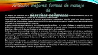 Los residuos que generamos son un reflejo de las formas de producción y consumo de las sociedades en que vivimos, por lo cual
su gestión debe adecuarse a los cambios que se producen en ambos procesos.
Como resultado de la globalización, de la economía y del comercio, prácticamente todos los países están viendo cambiar la
composición y el volumen de sus residuos, en particular México, que es uno de los que más tratados comerciales internacionales
ha firmado en la consecuente apertura comercial.
La visión mundial acerca de la gestión de los residuos también ha cambiado y se ha visto influida por la adopción de convenios
ambientales internacionales en la materia o aspectos relacionados con su manejo, como el Convenio de Basilea, el Convenio de
Estocolmo y el Convenio de Cambio Climático, de la Organización de las Naciones Unidas.
Dichos Convenios promueven la prevención de la generación de residuos, su aprovechamiento a través de su reutilización,
reciclado o recuperación de su poder calorífico de manera ambientalmente adecuada, para limitar al máximo el volumen de los
que se destinan a confinamiento, así como la liberación de contaminantes orgánicos persistentes o de gases con efecto de
invernadero durante su manejo, a fin de prevenir riesgos al ambiente y a la salud y de no dejar pasivos ambientales a las
generaciones futuras.
Estas circunstancias demandan una verdadera revolución en la enseñanza, el desarrollo de tecnologías, la administración, los
servicios y los mercados de materiales secundarios, relacionados con la generación y manejo integral de los residuos, lo cual hace
necesario el establecimiento y operación efectiva de redes de intercambio de información, experiencias y conocimientos, así
como una gran plasticidad de los sistemas de gestión de los residuos.
 