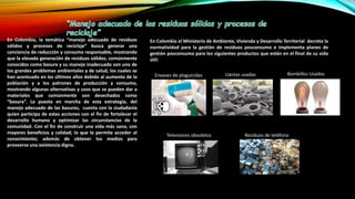 En Colombia, la temática “manejo adecuado de residuos
sólidos y procesos de reciclaje” busca generar una
conciencia de reducción y consumo responsable, mostrando
que la elevada generación de residuos sólidos, comúnmente
conocidos como basura y su manejo inadecuado son uno de
los grandes problemas ambientales y de salud, los cuales se
han acentuado en los últimos años debido al aumento de la
población y a los patrones de producción y consumo,
mostrando algunas alternativas y usos que se pueden dar a
materiales que comúnmente son desechados como
“basura”. La puesta en marcha de esta estrategia, del
manejo adecuado de las basuras, cuenta con la ciudadanía
quien participa de estas acciones con el fin de fortalecer el
desarrollo humano y optimizar las circunstancias de la
comunidad. Con el fin de construir una vida más sana, con
mayores beneficios y calidad; lo que le permite acceder al
conocimiento; además de obtener los medios para
proveerse una existencia digna.
En Colombia el Ministerio de Ambiente, Vivienda y Desarrollo Territorial decreta la
normatividad para la gestión de residuos posconsumo e implementa planes de
gestión posconsumo para los siguientes productos que están en el final de su vida
útil:
Envases de plaguicidas Llantas usadas Bombillos Usados
Televisores obsoletos Residuos de teléfono
 