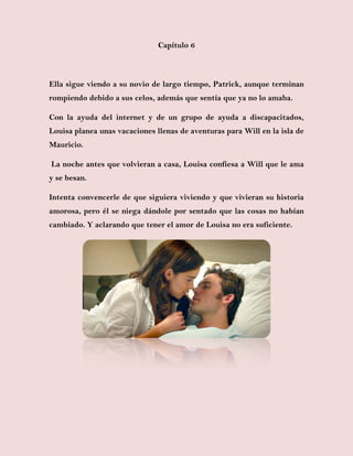 Capítulo 6
Ella sigue viendo a su novio de largo tiempo, Patrick, aunque terminan
rompiendo debido a sus celos, además que sentía que ya no lo amaba.
Con la ayuda del internet y de un grupo de ayuda a discapacitados,
Louisa planea unas vacaciones llenas de aventuras para Will en la isla de
Mauricio.
La noche antes que volvieran a casa, Louisa confiesa a Will que le ama
y se besan.
Intenta convencerle de que siguiera viviendo y que vivieran su historia
amorosa, pero él se niega dándole por sentado que las cosas no habían
cambiado. Y aclarando que tener el amor de Louisa no era suficiente.
 