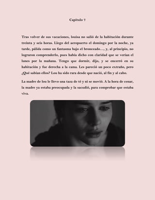 Capítulo 7
Tras volver de sus vacaciones, louisa no salió de la habitación durante
treinta y seis horas. Llego del aeropuerto el domingo por la noche, ya
tarde, pálida como un fantasma bajo el bronceado…, y, al principio, no
lograron comprenderlo, pues había dicho con claridad que se verían el
lunes por la mañana. Tengo que dormir, dijo, y se encerró en su
habitación y fue derecha a la cama. Les pareció un poco extraño, pero
¿Qué sabían ellos? Lou ha sido rara desde que nació, al fin y al cabo.
La madre de lou le llevo una taza de té y ni se movió. A la hora de cenar,
la madre ya estaba preocupada y la sacudió, para comprobar que estaba
viva.
 