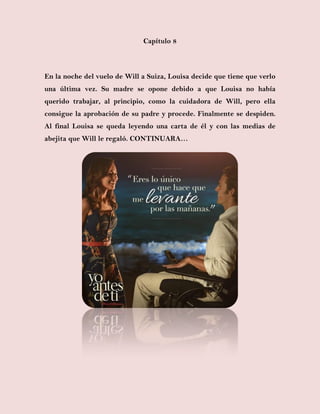 Capítulo 8
En la noche del vuelo de Will a Suiza, Louisa decide que tiene que verlo
una última vez. Su madre se opone debido a que Louisa no había
querido trabajar, al principio, como la cuidadora de Will, pero ella
consigue la aprobación de su padre y procede. Finalmente se despiden.
Al final Louisa se queda leyendo una carta de él y con las medias de
abejita que Will le regaló. CONTINUARA…
 
