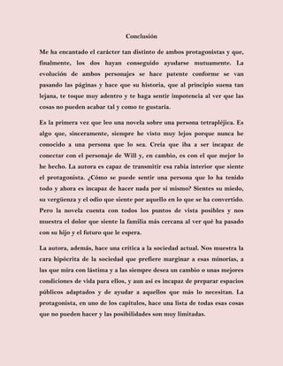Conclusión
Me ha encantado el carácter tan distinto de ambos protagonistas y que,
finalmente, los dos hayan conseguido ayudarse mutuamente. La
evolución de ambos personajes se hace patente conforme se van
pasando las páginas y hace que su historia, que al principio suena tan
lejana, te toque muy adentro y te haga sentir impotencia al ver que las
cosas no pueden acabar tal y como te gustaría.
Es la primera vez que leo una novela sobre una persona tetrapléjica. Es
algo que, sinceramente, siempre he visto muy lejos porque nunca he
conocido a una persona que lo sea. Creía que iba a ser incapaz de
conectar con el personaje de Will y, en cambio, es con el que mejor lo
he hecho. La autora es capaz de transmitir esa rabia interior que siente
el protagonista. ¿Cómo se puede sentir una persona que lo ha tenido
todo y ahora es incapaz de hacer nada por sí mismo? Sientes su miedo,
su vergüenza y el odio que siente por aquello en lo que se ha convertido.
Pero la novela cuenta con todos los puntos de vista posibles y nos
muestra el dolor que siente la familia más cercana al ver qué ha pasado
con su hijo y el futuro que le espera.
La autora, además, hace una crítica a la sociedad actual. Nos muestra la
cara hipócrita de la sociedad que prefiere marginar a esas minorías, a
las que mira con lástima y a las siempre desea un cambio o unas mejores
condiciones de vida para ellos, y aun así es incapaz de preparar espacios
públicos adaptados y de ayudar a aquellos que más lo necesitan. La
protagonista, en uno de los capítulos, hace una lista de todas esas cosas
que no pueden hacer y las posibilidades son muy limitadas.
 
