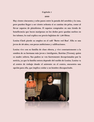 Capítulo 1
2009
Hay ciento cincuenta y ocho pasos entre la parada del autobús y la casa,
pero pueden llegar a ser ciento ochenta si se camina sin prisa, como al
llevar zapatos de plataforma. O zapatos comprados en una tienda de
beneficencia que lucen mariposas en los dedos pero quedan sueltos en
los talones, lo cual explica ese precio bajísimo de 1,99 libras.
Louisa Clark pierde su empleo en el café 'Butte red Bun'. Ella es una
joven de 26 años, con pocas ambiciones y calificaciones.
Louisa vive con su familia de clase obrera, y vive constantemente a la
sombra de su hermana más joven e inteligente, Katrina (Treena), quien
es madre soltera. Sus padres se ven fuertemente decepcionados por la
noticia, ya que la familia entera depende del sueldo de Louisa. Louisa va
al centro de trabajo donde el asistente en el centro, encuentra una
opción para ella, que implica cuidar a un hombre discapacitado.
 
