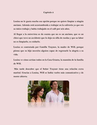 Capítulo 2
Louisa no le gusta mucha esa opción porque no quiere limpiar a ningún
anciano. Además está acostumbrada a trabajar en la cafetería ya que era
su único trabajo y había trabajado en el café por seis años.
Al llegar a la entrevista se da cuenta que no es un anciano, que es un
chico que tuvo un accidente que lo dejo en silla de ruedas y que su labor
no es limpiarlo, es cuidarlo.
Louisa es contratada por Camilla Traynor, la madre de Will, porque
piensa que su hijo necesita alguien capaz de regresarle la alegría a su
vida.
Louisa ve cómo actúan todos en la Casa Granta, la mansión de la familia
de Will.
Más tarde descubre que el Señor Traynor tiene una relación extra
marital. Gracias a Louisa, Will se había vuelto más comunicativo y de
mente abierta.
 